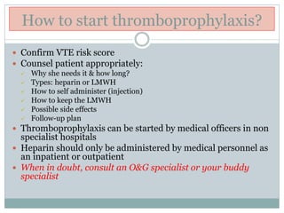 How to start thromboprophylaxis?
 Confirm VTE risk score
 Counsel patient appropriately:
 Why she needs it & how long?
 Types: heparin or LMWH
 How to self administer (injection)
 How to keep the LMWH
 Possible side effects
 Follow-up plan
 Thromboprophylaxis can be started by medical officers in non
specialist hospitals
 Heparin should only be administered by medical personnel as
an inpatient or outpatient
 When in doubt, consult an O&G specialist or your buddy
specialist
 