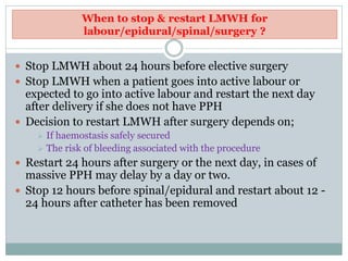 When to stop & restart LMWH for
labour/epidural/spinal/surgery ?
 Stop LMWH about 24 hours before elective surgery
 Stop LMWH when a patient goes into active labour or
expected to go into active labour and restart the next day
after delivery if she does not have PPH
 Decision to restart LMWH after surgery depends on;
 If haemostasis safely secured
 The risk of bleeding associated with the procedure
 Restart 24 hours after surgery or the next day, in cases of
massive PPH may delay by a day or two.
 Stop 12 hours before spinal/epidural and restart about 12 -
24 hours after catheter has been removed
 
