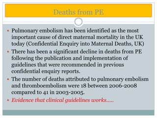 Deaths from PE
 Pulmonary embolism has been identified as the most
important cause of direct maternal mortality in the UK
today (Confidential Enquiry into Maternal Deaths, UK)
 There has been a significant decline in deaths from PE
following the publication and implementation of
guidelines that were recommended in previous
confidential enquiry reports.
 The number of deaths attributed to pulmonary embolism
and thromboembolism were 18 between 2006-2008
compared to 41 in 2003-2005.
 Evidence that clinical guidelines works…..
 