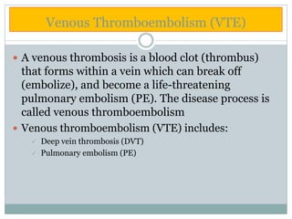 Venous Thromboembolism (VTE)
 A venous thrombosis is a blood clot (thrombus)
that forms within a vein which can break off
(embolize), and become a life-threatening
pulmonary embolism (PE). The disease process is
called venous thromboembolism
 Venous thromboembolism (VTE) includes:
 Deep vein thrombosis (DVT)
 Pulmonary embolism (PE)
 