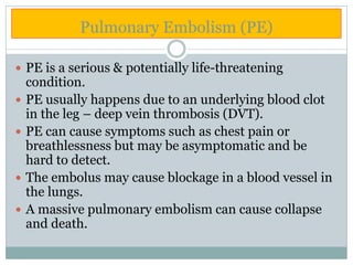 Pulmonary Embolism (PE)
 PE is a serious & potentially life-threatening
condition.
 PE usually happens due to an underlying blood clot
in the leg – deep vein thrombosis (DVT).
 PE can cause symptoms such as chest pain or
breathlessness but may be asymptomatic and be
hard to detect.
 The embolus may cause blockage in a blood vessel in
the lungs.
 A massive pulmonary embolism can cause collapse
and death.
 