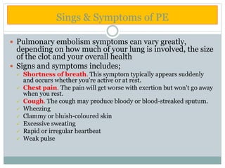 Sings & Symptoms of PE
 Pulmonary embolism symptoms can vary greatly,
depending on how much of your lung is involved, the size
of the clot and your overall health
 Signs and symptoms includes;
 Shortness of breath. This symptom typically appears suddenly
and occurs whether you're active or at rest.
 Chest pain. The pain will get worse with exertion but won't go away
when you rest.
 Cough. The cough may produce bloody or blood-streaked sputum.
 Wheezing
 Clammy or bluish-coloured skin
 Excessive sweating
 Rapid or irregular heartbeat
 Weak pulse
 
