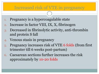 Increased risk of VTE in pregnancy
1. Pregnancy is a hypercoagulable state
2. Increase in factor VIII, IX, X, fibrinogen
3. Decreased in fibrinolytic activity, anti-thrombin
and protein S fall
4. Venous stasis in pregnancy
5. Pregnancy increases risk of VTE 6 folds (from first
trimester till 6 weeks post-partum)
6. Caesarean sections further increases the risk
approximately by 10-20 folds
 
