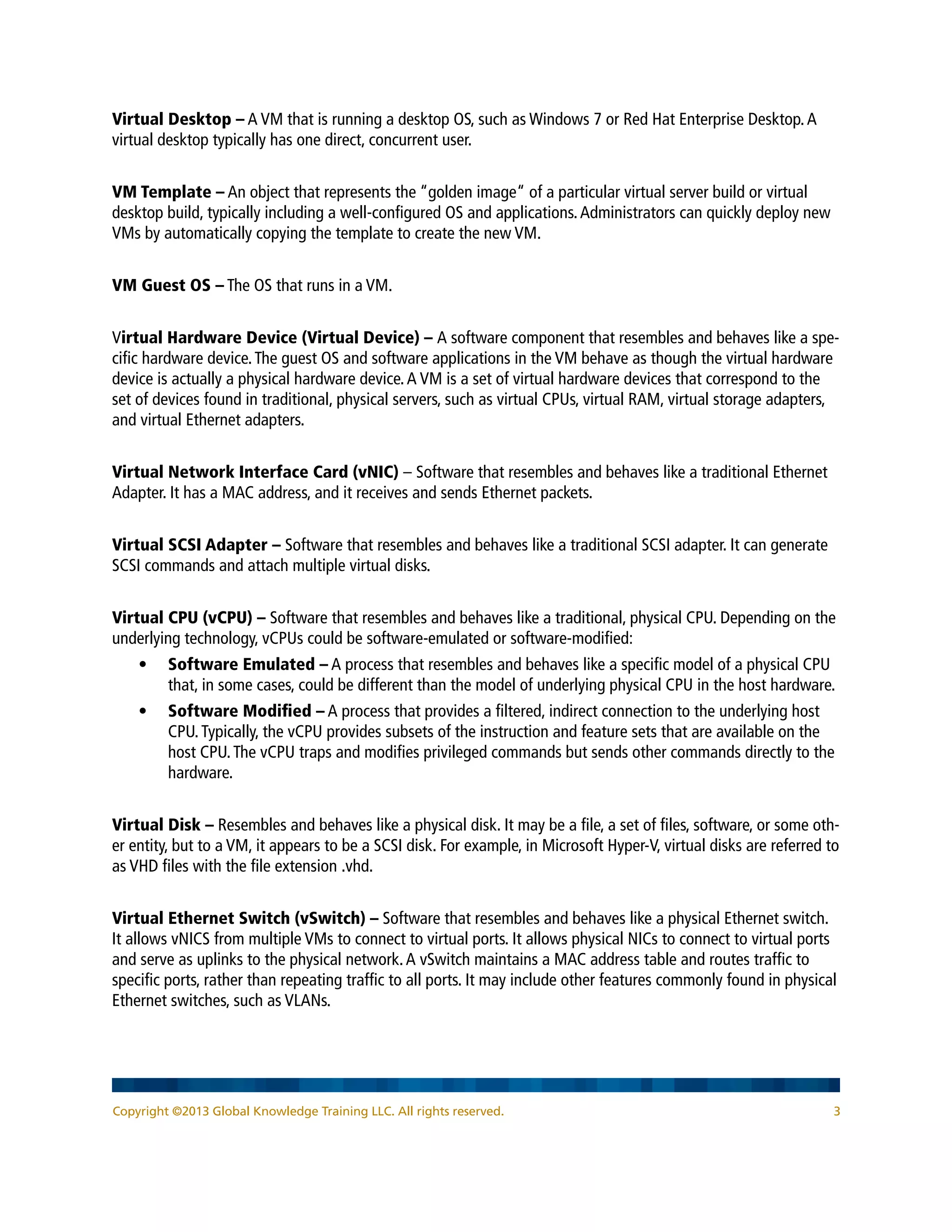 Copyright ©2013 Global Knowledge Training LLC. All rights reserved. 3
Virtual Desktop – A VM that is running a desktop OS, such as Windows 7 or Red Hat Enterprise Desktop.A
virtual desktop typically has one direct, concurrent user.
VM Template – An object that represents the “golden image“ of a particular virtual server build or virtual
desktop build, typically including a well-configured OS and applications.Administrators can quickly deploy new
VMs by automatically copying the template to create the new VM.
VM Guest OS – The OS that runs in a VM.
Virtual Hardware Device (Virtual Device) – A software component that resembles and behaves like a spe-
cific hardware device.The guest OS and software applications in the VM behave as though the virtual hardware
device is actually a physical hardware device.A VM is a set of virtual hardware devices that correspond to the
set of devices found in traditional, physical servers, such as virtual CPUs, virtual RAM, virtual storage adapters,
and virtual Ethernet adapters.
Virtual Network Interface Card (vNIC) – Software that resembles and behaves like a traditional Ethernet
Adapter. It has a MAC address, and it receives and sends Ethernet packets.
Virtual SCSI Adapter – Software that resembles and behaves like a traditional SCSI adapter. It can generate
SCSI commands and attach multiple virtual disks.
Virtual CPU (vCPU) – Software that resembles and behaves like a traditional, physical CPU. Depending on the
underlying technology, vCPUs could be software-emulated or software-modified:
•	 Software Emulated – A process that resembles and behaves like a specific model of a physical CPU
that, in some cases, could be different than the model of underlying physical CPU in the host hardware.
•	 Software Modified – A process that provides a filtered, indirect connection to the underlying host
CPU.Typically, the vCPU provides subsets of the instruction and feature sets that are available on the
host CPU.The vCPU traps and modifies privileged commands but sends other commands directly to the
hardware.
Virtual Disk – Resembles and behaves like a physical disk. It may be a file, a set of files, software, or some oth-
er entity, but to a VM, it appears to be a SCSI disk. For example, in Microsoft Hyper-V, virtual disks are referred to
as VHD files with the file extension .vhd.
Virtual Ethernet Switch (vSwitch) – Software that resembles and behaves like a physical Ethernet switch.
It allows vNICS from multiple VMs to connect to virtual ports. It allows physical NICs to connect to virtual ports
and serve as uplinks to the physical network.A vSwitch maintains a MAC address table and routes traffic to
specific ports, rather than repeating traffic to all ports. It may include other features commonly found in physical
Ethernet switches, such as VLANs.
 