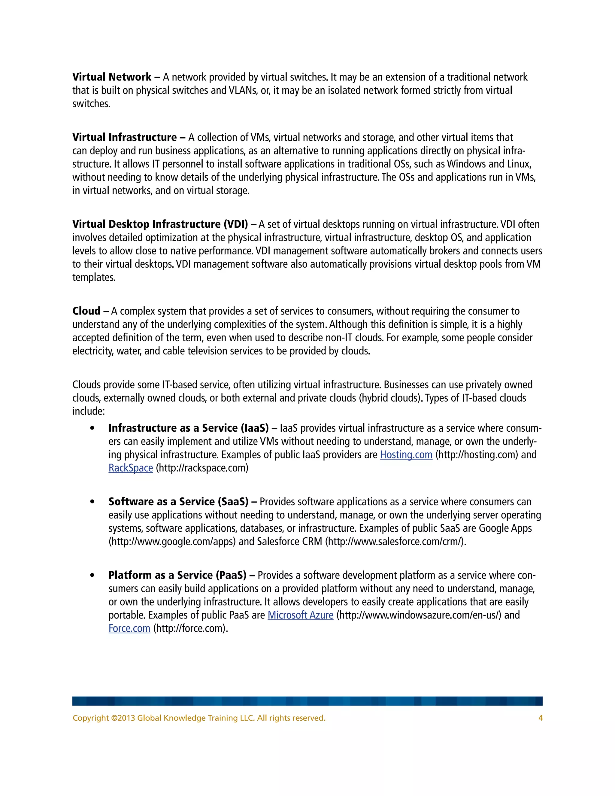 Copyright ©2013 Global Knowledge Training LLC. All rights reserved. 4
Virtual Network – A network provided by virtual switches. It may be an extension of a traditional network
that is built on physical switches and VLANs, or, it may be an isolated network formed strictly from virtual
switches.
Virtual Infrastructure – A collection of VMs, virtual networks and storage, and other virtual items that
can deploy and run business applications, as an alternative to running applications directly on physical infra-
structure. It allows IT personnel to install software applications in traditional OSs, such as Windows and Linux,
without needing to know details of the underlying physical infrastructure.The OSs and applications run in VMs,
in virtual networks, and on virtual storage.
Virtual Desktop Infrastructure (VDI) – A set of virtual desktops running on virtual infrastructure.VDI often
involves detailed optimization at the physical infrastructure, virtual infrastructure, desktop OS, and application
levels to allow close to native performance.VDI management software automatically brokers and connects users
to their virtual desktops.VDI management software also automatically provisions virtual desktop pools from VM
templates.
Cloud – A complex system that provides a set of services to consumers, without requiring the consumer to
understand any of the underlying complexities of the system.Although this definition is simple, it is a highly
accepted definition of the term, even when used to describe non-IT clouds. For example, some people consider
electricity, water, and cable television services to be provided by clouds.
Clouds provide some IT-based service, often utilizing virtual infrastructure. Businesses can use privately owned
clouds, externally owned clouds, or both external and private clouds (hybrid clouds).Types of IT-based clouds
include:
•	 Infrastructure as a Service (IaaS) – IaaS provides virtual infrastructure as a service where consum-
ers can easily implement and utilize VMs without needing to understand, manage, or own the underly-
ing physical infrastructure. Examples of public IaaS providers are Hosting.com (http://hosting.com) and
RackSpace (http://rackspace.com)
•	 Software as a Service (SaaS) – Provides software applications as a service where consumers can
easily use applications without needing to understand, manage, or own the underlying server operating
systems, software applications, databases, or infrastructure. Examples of public SaaS are Google Apps
(http://www.google.com/apps) and Salesforce CRM (http://www.salesforce.com/crm/).
•	 Platform as a Service (PaaS) – Provides a software development platform as a service where con-
sumers can easily build applications on a provided platform without any need to understand, manage,
or own the underlying infrastructure. It allows developers to easily create applications that are easily
portable. Examples of public PaaS are Microsoft Azure (http://www.windowsazure.com/en-us/) and
Force.com (http://force.com).
 