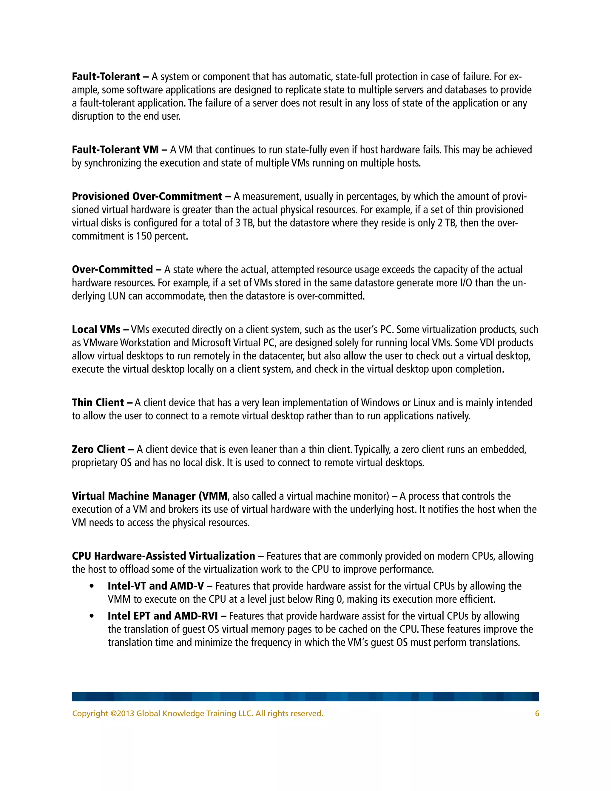 Fault-Tolerant – A system or component that has automatic, state-full protection in case of failure. For ex-
ample, some software applications are designed to replicate state to multiple servers and databases to provide
a fault-tolerant application.The failure of a server does not result in any loss of state of the application or any
disruption to the end user.
Fault-Tolerant VM – A VM that continues to run state-fully even if host hardware fails.This may be achieved
by synchronizing the execution and state of multiple VMs running on multiple hosts.
Provisioned Over-Commitment – A measurement, usually in percentages, by which the amount of provi-
sioned virtual hardware is greater than the actual physical resources. For example, if a set of thin provisioned
virtual disks is configured for a total of 3 TB, but the datastore where they reside is only 2 TB, then the over-
commitment is 150 percent.
Over-Committed – A state where the actual, attempted resource usage exceeds the capacity of the actual
hardware resources. For example, if a set of VMs stored in the same datastore generate more I/O than the un-
derlying LUN can accommodate, then the datastore is over-committed.
Local VMs – VMs executed directly on a client system, such as the user’s PC. Some virtualization products, such
as VMware Workstation and Microsoft Virtual PC, are designed solely for running local VMs. Some VDI products
allow virtual desktops to run remotely in the datacenter, but also allow the user to check out a virtual desktop,
execute the virtual desktop locally on a client system, and check in the virtual desktop upon completion.
Thin Client – A client device that has a very lean implementation of Windows or Linux and is mainly intended
to allow the user to connect to a remote virtual desktop rather than to run applications natively.
Zero Client – A client device that is even leaner than a thin client.Typically, a zero client runs an embedded,
proprietary OS and has no local disk. It is used to connect to remote virtual desktops.
Virtual Machine Manager (VMM, also called a virtual machine monitor) – A process that controls the
execution of a VM and brokers its use of virtual hardware with the underlying host. It notifies the host when the
VM needs to access the physical resources.
CPU Hardware-Assisted Virtualization – Features that are commonly provided on modern CPUs, allowing
the host to offload some of the virtualization work to the CPU to improve performance.
•	 Intel-VT and AMD-V – Features that provide hardware assist for the virtual CPUs by allowing the
VMM to execute on the CPU at a level just below Ring 0, making its execution more efficient.
•	 Intel EPT and AMD-RVI – Features that provide hardware assist for the virtual CPUs by allowing
the translation of guest OS virtual memory pages to be cached on the CPU.These features improve the
translation time and minimize the frequency in which the VM’s guest OS must perform translations.
Copyright ©2013 Global Knowledge Training LLC. All rights reserved. 6
 