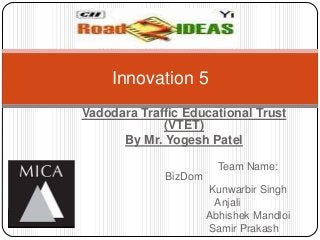 Innovation 5
Vadodara Traffic Educational Trust
             (VTET)
      By Mr. Yogesh Patel

                        Team Name:
             BizDom
                      Kunwarbir Singh
                       Anjali
                      Abhishek Mandloi
                      Samir Prakash
 