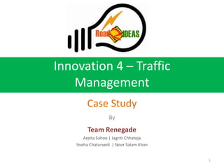Innovation 4 – Traffic
   Management
         Case Study
                   By

         Team Renegade
       Arpita Sahoo | Jagriti Chhateja
    Sneha Chaturvedi | Noor Salam Khan


                                         1
 
