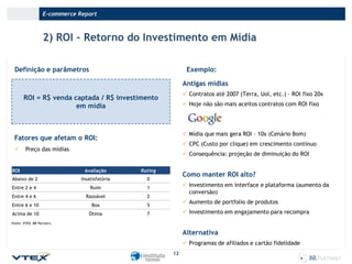 E-commerce Report

2) ROI – Retorno do Investimento em Mídia
Definição e parâmetros

Exemplo:
Antigas mídias
 Contratos até 2007 (Terra, Uol, etc.) – ROI fixo 20x

ROI = R$ venda captada / R$ investimento
em mídia

 Hoje não são mais aceitos contratos com ROI fixo

 Mídia que mais gera ROI – 10x (Cenário Bom)

Fatores que afetam o ROI:


 CPC (Custo por clique) em crescimento contínuo

Preço das mídias

ROI

 Consequência: projeção de diminuição do ROI
Avaliação

Rating

Abaixo de 2

Insatisfatória

0

Entre 2 e 4

Ruim

1

Entre 4 e 6

Razoável

2

Entre 6 e 10

Boa

5

Acima de 10

Ótima

7

Como manter ROI alto?
 Investimento em interface e plataforma (aumento da
conversão)
 Aumento de portfolio de produtos
 Investimento em engajamento para recompra

Fonte: VTEX, BR Partners.

Alternativa
 Programas de afiliados e cartão fidelidade
12

 