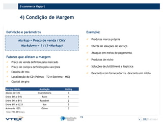 E-commerce Report

4) Condição de Margem
Definição e parâmetros

Exemplo:

Markup = Preço de venda / CMV



Produtos marca própria

Markdown = 1 / (1+Markup)



Oferta de soluções de serviço



Atuação em meios de pagamento



Produtos de nicho

Fatores que afetam a margem


Preço de venda definido pelo mercado



Preço de compra definido pelo varejista



Soluções de fullfilment e logística



Escolha de mix



Desconto com fornecedor vs. desconto em mídia



Localização do CD (Palmas – TO e Estrema - MG)



Capital de giro

Markup Médio

Avaliação

Rating

Abaixo de 34%

Insatisfatória

0

Entre 34% e 54%

Ruim

1

Entre 54% e 81%

Razoável

2

Entre 81% e 122%

Boa

5

Ótima

7

Acima de 122%
Fonte: VTEX, BR Partners.

15

 