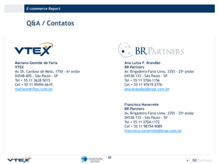E-commerce Report

Q&A / Contatos

Mariano Gomide de Faria
VTEX
Av. Dr. Cardoso de Melo, 1750 - 6o andar
04548-005 - São Paulo – SP
Tel + 55 11 3628-5015
Cel + 55 11 99494-6610
mariano@vtex.com.br

Ana Luiza F. Brandão
BR Partners
Av. Brigadeiro Faria Lima, 3355 - 25o andar
04538-133 - São Paulo – SP
Tel + 55 11 3704-1156
Cel + 55 11 97619-2776
ana.brandao@brap.com.br

Francisco Navarrete
BR Partners
Av. Brigadeiro Faria Lima, 3355 - 25o andar
04538-133 - São Paulo – SP
Tel + 55 11 3704-1172
Cel + 55 11 98154-9089
francisco.navarrete@brap.com.br

20

 
