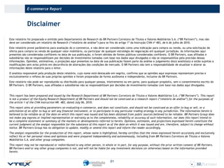 E-commerce Report

Disclaimer
Este relatório foi preparado e emitido pelo Departamento de Research do BR Partners Corretora de Títulos e Valores Mobiliários S.A. (“BR Partners”), mas não
deve ser considerado um relatório de Research (“relatório de análise”) para os fins do artigo 1º da Instrução CVM nº 483, de 6 de julho de 2010.
Este relatório prove parâmetros para avaliação do e-commerce, e não deve ser considerado como uma indicação para compra ou venda, ou uma solicitação de
oferta para compra ou venda de qualquer valor mobiliário, ou participar de qualquer estratégia de negociação em qualquer jurisdição. As informações aqui
presentes são consideradas confiáveis na data de sua publicação, e foram obtidas de fontes públicas consideradas confiáveis. O BR Partners, suas afiliadas e
subsidiárias não se responsabilizam por decisões de investimento tomadas com base nos dados aqui divulgados e não se responsabiliza pela precisão dessas
informações. Opiniões, estimativas, e projeções aqui presentes na data de sua publicação fazem parte da análise e julgamento do(s) analista(s) e estão sujeitas a
modificações sem aviso prévio em decorrência de alterações das condições de mercado. O BR Partners não tem a responsabilidade de atualizar e alterar as
informações deste relatório para o leitor.
O analista responsável pela produção deste relatório, cujo nome está destacado em negrito, confirma que as opiniões aqui expressas representam precisa e
exclusivamente o reflexo de suas próprias opiniões e foram preparadas de forma autônoma e independente, inclusive do BR Partners.
Este relatório não pode ser reproduzido ou distribuído para qualquer pessoa, inteiramente ou em parte, para qualquer propósito, sem o consentimento escrito do
BR Partners. O BR Partners, suas afiliadas e subsidiárias não se responsabilizam por decisões de investimento tomadas com base nos dados aqui divulgados.

This report has been prepared and issued by the Research Department of BR Partners Corretora de Títulos e Valores Mobiliários S.A. (“BR Partners”). This report
is not a product of the Equity Research Department of BR Partners and should not be construed as a research report (“relatório de análise”) for the purposes of
the article 1 of the CVM Instruction NR. 483, dated July 06, 2010.
This report aims at providing parameters on evaluating e-commerce, and does not constitute, and should not be construed as an offer to buy or sell, or a
solicitation of an offer to buy or sell any financial instrument, or to participate in any particular trading strategy in any jurisdiction. The information herein is
believed to be reliable as of the date on which this report was issued and has been obtained from public sources believed to be reliable. BR Partners Group does
not make any express or implied representation or warranty as to the completeness, reliability or accuracy of such information, nor does this report intend to
be a complete statement or summary of the markets or developments referred to herein. Opinions, estimates, and projections expressed herein constitute the
current judgment of the analyst responsible for the substance of this report as of the date on which it was issued and are, therefore, subject to change without
notice. BR Partners Group has no obligation to update, modify or amend this report and inform the reader accordingly.
The analyst responsible for the production of this report, whose name is highlighted, hereby certifies that the views expressed herein accurately and exclusively
reflect his or her personal views and opinions and were prepared independently and autonomously, including from BR Partners Corretora de Títulos e Valores
Mobiliários S.A. and other group companies.
This report may not be reproduced or redistributed to any other person, in whole or in part, for any purpose, without the prior written consent of BR Partners.
BR Partners and/or any other group companies is not, and will not be liable for any investment decisions (or otherwise) based on the information provided
herein.

21

 