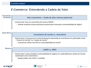E-commerce Report

E-Commerce: Entendendo a Cadeia de Valor
Crescimento
de Receita

Alto crescimento  Ilusão de altos retornos potenciais
 Cenário Atual: foco em crescimento de receita e EBITDA
 Análises simplistas excluem parâmetros operacionais relevantes à sustentabilidade do negócio

Recorrência

Crescimento de receita vs. recorrência
 Cenário Atual: Crescimento de receita diretamente relacionado ao investimento em publicidade online
– “Growth on Steroids” ou “compra de receita”

 Crescimento reflete recorrência e sustentabilidade da receita?

Retorno

CAPEX vs. OPEX
 Cenário Atual: Custos atrelados à sustentabilidade do negócio (ex: publicidade para compra de receita)
classificados como investimentos
 Margens podem não refletir a realidade

3

 