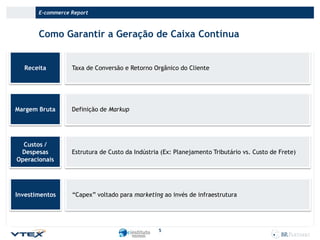 E-commerce Report

Como Garantir a Geração de Caixa Contínua

Receita

Taxa de Conversão e Retorno Orgânico do Cliente

Margem Bruta

Definição de Markup

Custos /
Despesas
Operacionais

Estrutura de Custo da Indústria (Ex: Planejamento Tributário vs. Custo de Frete)

Investimentos

“Capex” voltado para marketing ao invés de infraestrutura

5

 