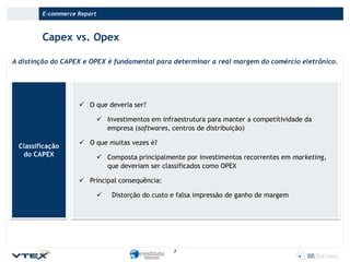 E-commerce Report

Capex vs. Opex
A distinção do CAPEX e OPEX é fundamental para determinar a real margem do comércio eletrônico.

 O que deveria ser?
 Investimentos em infraestrutura para manter a competitividade da
empresa (softwares, centros de distribuição)
Classificação
do CAPEX

 O que muitas vezes é?
 Composta principalmente por investimentos recorrentes em marketing,
que deveriam ser classificados como OPEX
 Principal consequência:


Distorção do custo e falsa impressão de ganho de margem

7

 