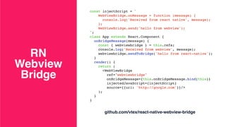 RN  
Webview
Bridge
const injectScript = `
WebViewBridge.onMessage = function (message) {
console.log('Received from react native', message);
};
WebViewBridge.send('hello from webview');
`;
class App extends React.Component {
onBridgeMessage(message) {
const { webviewbridge } = this.refs;
console.log('Received from webview', message);
webviewbridge.sendToBridge('hello from react-native');
}
render() {
return (
<WebViewBridge
ref="webviewbridge"
onBridgeMessage={this.onBridgeMessage.bind(this)}
injectedJavaScript={injectScript}
source={{uri: 'http://google.com'}}/>
);
}
}
github.com/vtex/react-native-webview-bridge
 