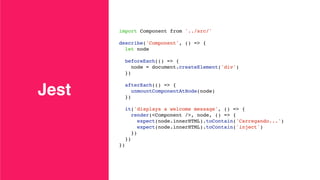 Jest
import Component from '../src/'
describe('Component', () => {
let node
beforeEach(() => {
node = document.createElement('div')
})
afterEach(() => {
unmountComponentAtNode(node)
})
it('displays a welcome message', () => {
render(<Component />, node, () => {
expect(node.innerHTML).toContain('Carregando...')
expect(node.innerHTML).toContain('inject')
})
})
})
 