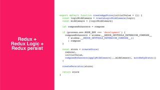 Redux +
Redux Logic +
Redux persist
export default function createAppStore(initialValue = {}) {
const logicMiddleware = createLogicMiddleware(logic)
const middleware = [logicMiddleware]
let composeEnhancers = compose
if (process.env.NODE_ENV === 'development') {
composeEnhancers = window.__REDUX_DEVTOOLS_EXTENSION_COMPOSE__
? window.__REDUX_DEVTOOLS_EXTENSION_COMPOSE__()
: compose
}
const store = createStore(
reducer,
initialValue,
composeEnhancers(applyMiddleware(...middleware), autoRehydrate())
)
createPersistor(store)
return store
}
 