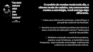 VE
Ocenáriodevendasmudatododia,o
clientemudadecadeira,seuconcorrente
mudouaestratégia,vocêentregaalgo
diferente.
1- Visite seus últimos 30 contratos, e identifique o
porquê de vocês tê-los fechado.
2- Revisite as oportunidades perdidas dos últimos 2
anos, e levante ao todo pelo menos 7 razões para
você tê-las perdido.
3- Redobre a atenção nos próximos projetos,
explore suas fortalezas, e materialize suas
fraquezas, seja mudando a estratégia, melhorando
o discurso ou abandonando cliente.
 