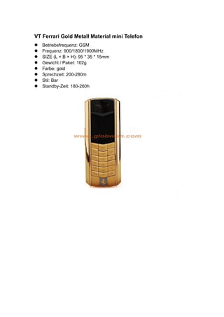 VT Ferrari Gold Metall Material mini Telefon
Betriebsfrequenz: GSM
Frequenz: 900/1800/1900MHz
SIZE (L × B × H): 95 * 35 * 15mm
Gewicht / Paket: 102g
Farbe: gold
Sprechzeit: 200-280m
Stil: Bar
Standby-Zeit: 180-260h
 
