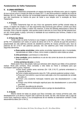 Fundamentos do Velho Testamento                                                                CPD

V.  A LINHA HISTÓRICA
         O Velho Testamento compreende um espaço de tempo de milhares anos, pois é o registro
do que ocorreu entre a criação de todas as coisas (Gn 1:1) até última profecia a respeito da vinda do
Messias (Ml 4:2). Neste caminhar da humanidade podemos destacar os seguintes fatos históricos
que são importantes na história do povo de Israel e sua relação com a revelação do Novo
Testamento.

    1. A Criação
          O Velho Testamento logo em seu início nos apresenta elohim (~yhla) criando todas as
coisas. O registro da criação é um dos argumentos das Escrituras para afirmar o direito que Deus
tem sobre tudo que nos rodeia, e sobre nós mesmos. O texto de Gênesis desconhece a teoria da
evolução. Para o escritor sagrado, tudo quando existe é obra de um único Deus (~yhla) pessoal que,
em seu infinito poder e graça, comunica a realidade de sua existência aos homens, criados à sua
imagem e semelhança.

     2. O Pacto das Obras
          Tendo criado os seres humanos à sua imagem e semelhança (Gn 1:26), o Senhor Deus
(~yhla hwhy) estabelece com estes um pacto de obras (Gn 2:16,17), através do qual Ele promete a
perpetuidade da vida edêmica através da obediência perfeita de nossos primeiros pais. Que as
palavras de Gn 2:16,17 são palavras pactuais, isto nós sabemos pois nelas encontramos os
seguintes elementos:
              a. Duas partes envolvidas: estas partes envolvidas logicamente são a humanidade,
                 representada em Adão, e Deus, como criador e soberano sobre todas as coisas.
              b. Uma promessa: a promessa é a vida eterna
              c. Uma condição: plena obediência no ato de não comer da árvore do conhecimento
                 do bem e do mal.
               d. Uma sentença de juízo: a morte
          Neste pacto Deus não propôs nada que estivesse além daquilo que Adão e Eva poderiam
realizar. Muito pelo contrário, Deus concedeu a eles todos os meios e condições para que
triunfassem sobre a prova. Vejamos:
                  a. Eles foram criados seres racionais (Gn 1:26; 2:16,17), portanto entenderam a
                     proposta de Deus.
                  b. Foram criados positivamente retos (Ec 7:29), portanto poderiam praticar o bem.
                  c. Possuíam livre arbítrio o que tornava cada ação uma livre expressão da vontade
                     de cada um.
                  d. Tinham uma excelente motivação material para não desobedecerem: a vida
                     eterna
                  e. Tinham uma infinita motivação espiritual para não desobedecerem: a comunhão
                     com Deus
                  f. Possuíam abundância de alimento.
                  g. Foram orientados enfaticamente sobre o perigo da desobediência.

    3. A Queda
           Mesmo diante de todas as graças que Deus concedeu aos nossos primeiros pais, eles
desobedeceram a lei divina e ficaram sob o domínio da morte. De fato, eles ficaram sob o julgo da
morte física, espiritual e eterna. E as conseqüências de tal rebelião se estenderam também a toda
descendência deles (Gn 4; Rm 3).




                   Só a Escritura, Só Cristo, Só a Graça, So a Fé , Só a Deus Glória              11
 