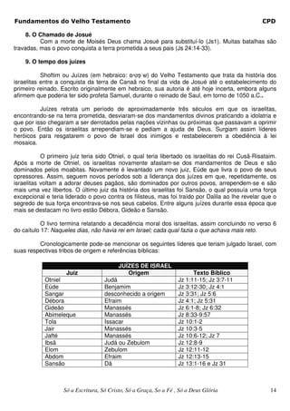Fundamentos do Velho Testamento                                                                   CPD

     8. O Chamado de Josué
          Com a morte de Moisés Deus chama Josué para substituí-lo (Js1). Muitas batalhas são
travadas, mas o povo conquista a terra prometida a seus pais (Js 24:14-33).

    9. O tempo dos juízes

           Shoftim ou Juízes (em hebraico:        ) do Velho Testamento que trata da história dos
israelitas entre a conquista da terra de Canaã no final da vida de Josué até o estabelecimento do
primeiro reinado. Escrito originalmente em hebraico, sua autoria é até hoje incerta, embora alguns
afirmem que poderia ter sido profeta Samuel, durante o reinado de Saul, em torno de 1050 a.C..

          Juízes retrata um período de aproximadamente três séculos em que os israelitas,
encontrando-se na terra prometida, desviaram-se dos mandamentos divinos praticando a idolatria e
que por isso chegaram a ser derrotados pelas nações vizinhas ou próximas que passavam a oprimir
o povo. Então os israelitas arrependiam-se e pediam a ajuda de Deus. Surgiam assim líderes
heróicos para resgatarem o povo de Israel dos inimigos e restabelecerem a obediência à lei
mosaica.

           O primeiro juiz teria sido Otniel, o qual teria libertado os israelitas do rei Cusã-Risataim.
Após a morte de Otniel, os israelitas novamente afastam-se dos mandamentos de Deus e são
dominados pelos moabitas. Novamente é levantado um novo juiz, Eúde que livra o povo de seus
opressores. Assim, seguem novos períodos sob a liderança dos juízes em que, repetidamente, os
israelitas voltam a adorar deuses pagãos, são dominados por outros povos, arrependem-se e são
mais uma vez libertos. O último juiz da história dos israelitas foi Sansão, o qual possuía uma força
excepcional e teria liderado o povo contra os filisteus, mas foi traído por Dalila ao lhe revelar que o
segredo de sua força encontrava-se nos seus cabelos. Entre alguns juízes durante essa época que
mais se destacam no livro estão Débora, Gideão e Sansão.

           O livro termina relatando a decadência moral dos israelitas, assim concluindo no verso 6
do caítulo 17: Naqueles dias, não havia rei em Israel; cada qual fazia o que achava mais reto.

         Cronologicamente pode-se mencionar os seguintes líderes que teriam julgado Israel, com
suas respectivas tribos de origem e referências bíblicas:

                                          JUÍZES DE ISRAEL
                    Juíz                     Origem                      Texto Bíblico
            Otniel                  Judá                           Jz 1:11-15; Jz 3:7-11
            Eúde                    Benjamim                       Jz 3:12-30; Jz 4:1
            Sangar                  desconhecido a origem          Jz 3:31; Jz 5:6
            Débora                  Efraim                         Jz 4:1; Jz 5:31
            Gideão                  Manassés                       Jz 6:1-8; Jz 6:32
            Abimeleque              Manassés                       Jz 8:33-9:57
            Tola                    Issacar                        Jz 10:1-2
            Jair                    Manassés                       Jz 10:3-5
            Jafté                   Manassés                       Jz 10:6-12; Jz 7
            Ibsã                    Judá ou Zebulom                Jz 12:8-9
            Elom                    Zebulom                        Jz 12:11-12
            Abdom                   Efraim                         Jz 12:13-15
            Sansão                  Dã                             Jz 13:1-16 e Jz 31



                   Só a Escritura, Só Cristo, Só a Graça, So a Fé , Só a Deus Glória                 14
 