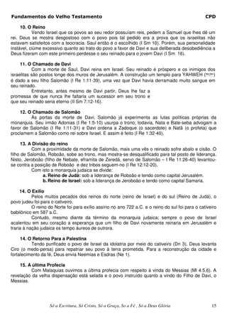 Fundamentos do Velho Testamento                                                                    CPD

     10. O Reino
           Vendo Israel que os povos ao seu redor possuíam reis, pedem a Samuel que lhes dê um
rei. Deus se mostra desgostoso com o povo pois tal pedido era a prova que os israelitas não
estavam satisfeitos com a teocracia. Saul então é o escolhido (I Sm 10). Porém, sua personalidade
instável, ciúme excessivo quanto ao trato do povo a favor de Davi e sua deliberada desobediência a
Deus fizeram com este primeiro perdesse o seu reinado para o jovem Davi (I Sm 16).

     11. O Chamado de Davi
           Com a morte de Saul, Davi reina em Israel. Seu reinado é próspero e os inimigos dos
israelitas são postos longe dos muros de Jerusalém. A construção um templo para YAHWEH (hwhy)
é dado a seu filho Salomão (I Re 1:11-39), uma vez que Davi havia derramado muito sangue em
seu reinado.
           Entretanto, antes mesmo de Davi partir, Deus lhe faz a
promessa de que nunca lhe faltaria um sucessor em seu trono e
que seu reinado seria eterno (II Sm 7:12-16).

    12. O Chamado de Salomão
         Às portas da morte de Davi, Salomão já experimenta as lutas políticas próprias da
monarquia. Seu irmão Adonias (I Re 1:5-10) usurpa o trono; todavia, Nata e Bate-seba advogam a
favor de Salomão (I Re 1:11-31) e Davi ordena a Zadoque (o sacerdote) e Natã (o profeta) que
proclamem a Salomão como rei sobre Israel. E assim é feito (I Re 1:32-40).

      13. A Divisão do reino
           Com a proximidade da morte de Salomão, mais uma vês o reinado sofre abalo e cisão. O
filho de Salomão, Roboão, sobe ao trono, mas mostra-se desqualificado para tal posto de liderança.
Nisto, Jeroboão (filho de Nebate, eframita de Zeredá, servo de Salomão – I Re 11:26-40) levantou-
se contra a posição de Roboão e dez tribos seguem-no (I Re 12:12-20).
           Com isto a monarquia judaica se divide:
                 a. Reino de Judá: sob a liderança de Roboão e tendo como capital Jerusalém.
                 b. Reino de Israel: sob a liderança de Jeroboão e tendo como capital Samaria.

     14. O Exílio
           Pelos muitos pecados dos reinos do norte (reino de Israel) e do sul (Reino de Judá), o
povo judeu foi para o cativeiro.
           O reino do Norte foi para exílio assírio no ano 722 a.C. e o reino do sul foi para o cativeiro
babilônico em 587 a.C.
           Contudo, mesmo diante da término da monarquia judaica; sempre o povo de Israel
acalentou em seu coração a esperança que um filho de Davi novamente reinaria em Jerusalém e
traria à nação judaica os tempo áureos de outrora.

     14. O Retorno Para a Palestina
          Tendo purificado o povo de Israel da idolatria por meio do cativeiro (Dn 3), Deus levanta
Ciro (o medo-persa) para repatriar seu povo à terra prometida. Para a reconstrução da cidade e
fortalecimento da fé, Deus envia Neemias e Esdras (Ne 1).

    15. A última Profecia
         Com Malaquias ouvimos a última profecia com respeito à vinda do Messias (Ml 4:5,6). A
revelação da velha dispensação está selada e o povo instruído quanto a vindo do Filho de Davi, o
Messias.




                   Só a Escritura, Só Cristo, Só a Graça, So a Fé , Só a Deus Glória                  15
 