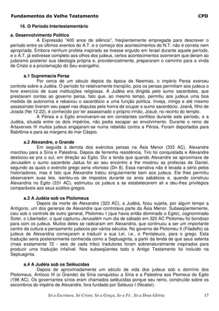 Fundamentos do Velho Testamento                                                                CPD

    16. O Período Intertestamentário

a. Desenvolvimento Político
              A Expressão “400 anos de silêncio”, freqüentemente empregada para descrever o
período entre os últimos eventos do A.T. e o começo dos acontecimentos do N.T. não é correta nem
apropriada. Embora nenhum profeta inspirado se tivesse erguido em Israel durante aquele período,
e o A.T. já estivesse completo aos olhos dos judeus, certos acontecimentos ocorreram que deram ao
judaísmo posterior sua ideologia própria e, providencialmente, prepararam o caminho para a vinda
de Cristo e a proclamação do Seu evangelho.

       a.1 Supremacia Persa
              Por cerca de um século depois da época de Neemias, o império Persa exerceu
controle sobre a Judéia. O período foi relativamente tranqüilo, pois os persas permitiam aos judeus o
livre exercício de suas instituições religiosas. A Judéia era dirigida pelo sumo sacerdotes, que
prestavam contas ao governo persa, fato que, ao mesmo tempo, permitiu aos judeus uma boa
medida de autonomia e rebaixou o sacerdócio a uma função política. Inveja, intriga e até mesmo
assassinato tiveram seu papel nas disputas pela honra de ocupar o sumo sacerdócio. Joanã, filho de
Joiada (Ne 12.22), é conhecido por ter assassinado o próprio irmão, Josué, no recinto do templo.
              A Pérsia e o Egito envolveram-se em constantes conflitos durante este período, e a
Judéia, situada entre os dois impérios, não podia escapar ao envolvimento. Durante o reino de
Artaxerxes III muitos judeus engajaram-se numa rebelião contra a Pérsia. Foram deportados para
Babilônia e para as margens do mar Cáspio.

        a.2 Alexandre, o Grande
              Em seguida à derrota dos exércitos persas na Ásia Menor (333 AC), Alexandre
marchou para a Síria e Palestina. Depois de ferrenha resistência, Tiro foi conquistada e Alexandre
deslocou-se pra o sul, em direção ao Egito. Diz a lenda que quando Alexandre se aproximava de
Jerusalém o sumo sacerdote Jadua foi ao seu encontro e lhe mostrou as profecias de Daniel,
segundo as quais o exército grego seria vitorioso (Dn 8). Essa narrativa não é levada a sério pelos
historiadores, mas é fato que Alexandre tratou singularmente bem aos judeus. Ele lhes permitiu
observarem suas leis, isentou-os de impostos durante os anos sabáticos e, quando construiu
Alexandria no Egito (331 AC), estimulou os judeus a se estabelecerem ali e deu-lhes privilégios
comparáveis aos seus súditos gregos.

       a.3 A Judéia sob os Ptolomeus
              Depois da morte de Alexandre (323 AC), a Judéia, ficou sujeita, por algum tempo a
Antígono, um dos generais de Alexandre que controlava parte da Ásia Menor. Subseqüentemente,
caiu sob o controle de outro general, Ptolomeu I (que havia então dominado o Egito), cognominado
Soter, o Libertador, o qual capturou Jerusalém num dia de sábado em 320 AC Ptolomeu foi bondoso
para com os judeus. Muitos deles se radicaram em Alexandria, que continuou a ser um importante
centro da cultura e pensamento judaicos por vários séculos. No governo de Ptolomeu II (Filadelfo) os
judeus de Alexandria começaram a traduzir a sua Lei, i.e., o Pentateuco, para o grego. Esta
tradução seria posteriormente conhecida como a Septuaginta, a partir da lenda de que seus setenta
(mais exatamente 72 - seis de cada tribo) tradutores foram sobrenaturalmente inspirados para
produzir uma tradução infalível. Nos subseqüentes todo o Antigo Testamento foi incluído na
Septuaginta.

      a.4 A Judéia sob os Selêucidas
            Depois de aproximadamente um século de vida dos judeus sob o domínio dos
Ptolomeus, Antíoco III (o Grande) da Síria conquistou a Síria e a Palestina aos Ptomeus do Egito
(198 AC). Os governantes sírios eram chamados selêucidas porque seu reino, construído sobre os
escombros do império de Alexandre, fora fundado por Seleuco I (Nicator).

                   Só a Escritura, Só Cristo, Só a Graça, So a Fé , Só a Deus Glória              17
 