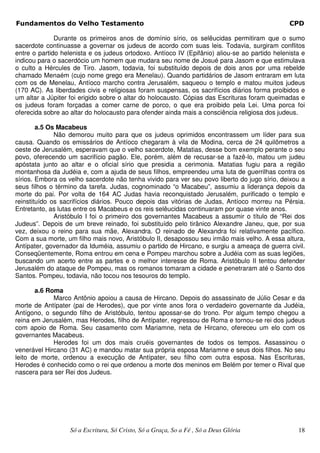 Fundamentos do Velho Testamento                                                                CPD

              Durante os primeiros anos de domínio sírio, os selêucidas permitiram que o sumo
sacerdote continuasse a governar os judeus de acordo com suas leis. Todavia, surgiram conflitos
entre o partido helenista e os judeus ortodoxo. Antíoco IV (Epifânio) aliou-se ao partido helenista e
indicou para o sacerdócio um homem que mudara seu nome de Josué para Jasom e que estimulava
o culto a Hércules de Tiro. Jasom, todavia, foi substituído depois de dois anos por uma rebelde
chamado Menaém (cujo nome grego era Menelau). Quando partidários de Jasom entraram em luta
com os de Menelau, Antíoco marcho contra Jerusalém, saqueou o templo e matou muitos judeus
(170 AC). As liberdades civis e religiosas foram suspensas, os sacrifícios diários forma proibidos e
um altar a Júpiter foi erigido sobre o altar do holocausto. Cópias das Escrituras foram queimadas e
os judeus foram forçadas a comer carne de porco, o que era proibido pela Lei. Uma porca foi
oferecida sobre ao altar do holocausto para ofender ainda mais a consciência religiosa dos judeus.

        a.5 Os Macabeus
              Não demorou muito para que os judeus oprimidos encontrassem um líder para sua
causa. Quando os emissários de Antíoco chegaram à vila de Modina, cerca de 24 quilômetros a
oeste de Jerusalém, esperavam que o velho sacerdote, Matatias, desse bom exemplo perante o seu
povo, oferecendo um sacrifício pagão. Ele, porém, além de recusar-se a fazê-lo, matou um judeu
apóstata junto ao altar e o oficial sírio que presidia a cerimonia. Matatias fugiu para a região
montanhosa da Judéia e, com a ajuda de seus filhos, empreendeu uma luta de guerrilhas contra os
sírios. Embora os velho sacerdote não tenha vivido para ver seu povo liberto do jugo sírio, deixou a
seus filhos o término da tarefa. Judas, cognominado “o Macabeu”, assumiu a liderança depois da
morte do pai. Por volta de 164 AC Judas havia reconquistado Jerusalém, purificado o templo e
reinstituído os sacrifícios diários. Pouco depois das vitórias de Judas, Antíoco morreu na Pérsia.
Entretanto, as lutas entre os Macabeus e os reis selêucidas continuaram por quase vinte anos.
              Aristóbulo I foi o primeiro dos governantes Macabeus a assumir o título de “Rei dos
Judeus”. Depois de um breve reinado, foi substituído pelo tirânico Alexandre Janeu, que, por sua
vez, deixou o reino para sua mãe, Alexandra. O reinado de Alexandra foi relativamente pacífico.
Com a sua morte, um filho mais novo, Aristóbulo II, desapossou seu irmão mais velho. A essa altura,
Antípater, governador da Iduméia, assumiu o partido de Hircano, e surgiu a ameaça de guerra civil.
Conseqüentemente, Roma entrou em cena e Pompeu marchou sobre a Judéia com as suas legiões,
buscando um acerto entre as partes e o melhor interesse de Roma. Aristóbulo II tentou defender
Jerusalém do ataque de Pompeu, mas os romanos tomaram a cidade e penetraram até o Santo dos
Santos. Pompeu, todavia, não tocou nos tesouros do templo.

       a.6 Roma
             Marco Antônio apoiou a causa de Hircano. Depois do assassinato de Júlio Cesar e da
morte de Antípater (pai de Herodes), que por vinte anos fora o verdadeiro governante da Judéia,
Antígono, o segundo filho de Aristóbulo, tentou apossar-se do trono. Por algum tempo chegou a
reina em Jerusalém, mas Herodes, filho de Antípater, regressou de Roma e tornou-se rei dos judeus
com apoio de Roma. Seu casamento com Mariamne, neta de Hircano, ofereceu um elo com os
governantes Macabeus.
             Herodes foi um dos mais cruéis governantes de todos os tempos. Assassinou o
venerável Hircano (31 AC) e mandou matar sua própria esposa Mariamne e seus dois filhos. No seu
leito de morte, ordenou a execução de Antípater, seu filho com outra esposa. Nas Escrituras,
Herodes é conhecido como o rei que ordenou a morte dos meninos em Belém por temer o Rival que
nascera para ser Rei dos Judeus.




                   Só a Escritura, Só Cristo, Só a Graça, So a Fé , Só a Deus Glória              18
 