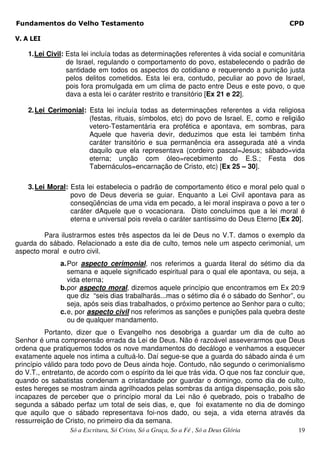 Fundamentos do Velho Testamento                                                           CPD

V. A LEI

    1. Lei Civil: Esta lei incluía todas as determinações referentes à vida social e comunitária
                  de Israel, regulando o comportamento do povo, estabelecendo o padrão de
                  santidade em todos os aspectos do cotidiano e requerendo a punição justa
                  pelos delitos cometidos. Esta lei era, contudo, peculiar ao povo de Israel,
                  pois fora promulgada em um clima de pacto entre Deus e este povo, o que
                  dava a esta lei o caráter restrito e transitório [Ex 21 e 22].

    2. Lei Cerimonial: Esta lei incluía todas as determinações referentes a vida religiosa
                       (festas, rituais, símbolos, etc) do povo de Israel. E, como e religião
                       vetero-Testamentária era profética e apontava, em sombras, para
                       Aquele que haveria devir, deduzimos que esta lei também tinha
                       caráter transitório e sua permanência era assegurada até a vinda
                       daquilo que ela representava (cordeiro pascal=Jesus; sábado=vida
                       eterna; unção com óleo=recebimento do E.S.; Festa dos
                       Tabernáculos=encarnação de Cristo, etc) [Ex 25 – 30].

    3. Lei Moral: Esta lei estabelecia o padrão de comportamento ético e moral pelo qual o
                  povo de Deus deveria se guiar. Enquanto a Lei Civil apontava para as
                  conseqüências de uma vida em pecado, a lei moral inspirava o povo a ter o
                  caráter dAquele que o vocacionara. Disto concluímos que a lei moral é
                  eterna e universal pois revela o caráter santíssimo do Deus Eterno [Ex 20].

        Para ilustrarmos estes três aspectos da lei de Deus no V.T. damos o exemplo da
guarda do sábado. Relacionado a este dia de culto, temos nele um aspecto cerimonial, um
aspecto moral e outro civil.
              a. Por aspecto cerimonial, nos referimos a guarda literal do sétimo dia da
                 semana e aquele significado espiritual para o qual ele apontava, ou seja, a
                 vida eterna;
              b. por aspecto moral, dizemos aquele princípio que encontramos em Ex 20:9
                 que diz “seis dias trabalharás...mas o sétimo dia é o sábado do Senhor”, ou
                 seja, após seis dias trabalhados, o próximo pertence ao Senhor para o culto;
              c. e, por aspecto civil nos referimos as sanções e punições pala quebra deste
                 ou de qualquer mandamento.
          Portanto, dizer que o Evangelho nos desobriga a guardar um dia de culto ao
Senhor é uma compreensão errada da Lei de Deus. Não é razoável asseverarmos que Deus
ordena que pratiquemos todos os nove mandamentos do decálogo e venhamos a esquecer
exatamente aquele nos intima a cultuá-lo. Daí segue-se que a guarda do sábado ainda é um
princípio válido para todo povo de Deus ainda hoje. Contudo, não segundo o cerimonialismo
do V.T., entretanto, de acordo com o espírito da lei que trás vida. O que nos faz concluir que,
quando os sabatistas condenam a cristandade por guardar o domingo, como dia de culto,
estes hereges se mostram ainda agrilhoados pelas sombras da antiga dispensação, pois são
incapazes de perceber que o princípio moral da Lei não é quebrado, pois o trabalho de
segunda a sábado perfaz um total de seis dias, e, que foi exatamente no dia de domingo
que aquilo que o sábado representava foi-nos dado, ou seja, a vida eterna através da
ressurreição de Cristo, no primeiro dia da semana.
                  Só a Escritura, Só Cristo, Só a Graça, So a Fé , Só a Deus Glória          19
 