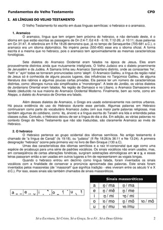 Fundamentos do Velho Testamento                                                                          CPD

I. AS LÍNGUAS DO VELHO TESTAMENTO
          O Velho Testamento foi escrito em duas línguas semíticas: o hebraico e o aramaico.

    1. Aramaico
           O aramaico, língua que tem origem bem próxima do hebraico, e não derivado deste, é o
idioma em que estão escritas as passagens de Dn 2:4-7; Ed 4:8 - 6:18; 7:12-26; Jr 10:11; duas palavras
em Gn 31:47. A referência em II Re 18:26 demonstra que, já no tempo de Senaqueribe (705-681 a.C.), o
aramaico era um idioma diplomático. No império persa (550-450) esse era o idioma oficial. A forma
escrita é a mesma que no hebraico, pois o aramaico tem aproximadamente as mesmas características
fonológicas.

            Sete dialetos do Aramaico Ocidental eram falados na época de Jesus. Eles eram
provavelmente distintos ainda que mutuamente inteligíveis. O Velho Judaico era o dialeto proeminente
de Jerusalém e da Judéia. A Samaria tinha seu Aramaico Samaritano distinto, onde as consoantes 'he',
'heth' e '`ayin' todas se tornaram pronunciadas como 'aleph'. O Aramaico Galileu, a língua da região natal
de Jesus só é conhecida de alguns poucos lugares, das influências no Targúmico Galileu, de alguma
literatura dos rabinos e algumas poucas cartas privadas. Ela parece ter um número de características
distintas, como: ditongos nunca são simplificados a "monotongos". A leste do Jordão, os vários dialetos
de Jordaniano Oriental eram falados. Na região de Damasco e no Líbano, o Aramaico Damasceno era
falado (deduzido na sua maioria do Aramaico Ocidental Moderno. Finalmente, bem ao norte, como em
Aleppo, o dialeto do Aramaico de Orontes era falado.

          Além desses dialetos de Aramaico, o Grego era usado extensivamente nos centros urbanos.
Há pouca evidência do uso do Hebraico durante esse período. Algumas palavras em Hebraico
continuaram como parte do vocabulário Aramaico Judeu (em sua maior parte palavras religiosas, mas
também algumas do cotidiano, como `ē , árvore) e a língua escrita do Tanakh era lida e entendida pelas
classes cultas. Contudo, o Hebraico deixou de ser a língua do dia a dia. Em adição, as várias palavras no
contexto Grego do Novo Testamento que não são traduzidas, são claramente Aramaico ao invés de
Hebraico.

    2. O hebraico
            O Hebraico pertence ao grupo ocidental dos idiomas semíticos. No antigo testamento é
chamado de “a língua de Canaã” (Is 19:18), ou “judaico” (II Re 18:26;Is 36:11 e Ne 13:24). A primeira
designação “hebraico” ocorre pela primeira vez no livro de Ben-Siraque (130 a.C).
            Umas das características dos idiomas semíticos e a raiz tri-consonatal que age como uma
espécie de arcabouço para uma série de padrões vocálicos. Os sinais vocálicos não eram usados, mas,
em conseqüência de certas alterações fonéticas, surgiram soletrações etimológicas em w e y, e essas
letras passaram então a ser usadas em outros lugares a fim de representarem as vogais longas.
            Quando o hebraico entrou em declínio como língua falada, foram inventados os sinais
vocálicos com a finalidade de conservar a pronúncia aproximada das palavras. Este sinais foram
inventados pelos massoretas (de “massorah” que significa tradição - eles viveram entre os século V e X
d.C.). Por isso, esses sinais são também chamados de sinais massoréticos.

                                                                         Sinais massoréticos
                                                               a       ¨n / ma          ©n / ma
                                                               e      ¥n / mê            ¤n / me
                                                               i          ¦n / mi          h¦n / mi
                                                               o         «n / mo          ¨n / mô     In / mô
                                                               u        ªn / mu            Un /mu

                    Só a Escritura, Só Cristo, Só a Graça, So a Fé , Só a Deus Glória                       2
 
