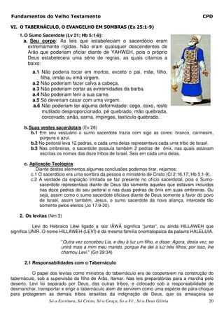 Fundamentos do Velho Testamento                                                               CPD

VI. O TABERNÁCULO, O EVANGELHO EM SOMBRAS (Ex 25:1-9)
    1. O Sumo Sacerdote (Lv 21; Hb 5:1-9):
      a. Seu corpo: As leis que estabeleciam o sacerdócio eram
        extremamente rígidas. Não eram quaisquer descendentes de
        Arão que poderiam oficiar diante de YAHWEH, pois o próprio
        Deus estabelecera uma série de regras, as quais citamos a
        baixo:
          a.1 Não poderia tocar em mortos, exceto o pai, mãe, filho,
              filha, irmão ou irmã virgem.
          a.2 Não poderiam fazer calva a cabeça.
          a.3 Não poderiam cortar as extremidades da barba.
          a.4 Não poderiam ferir a sua carne.
          a.5 Só deveriam casar com uma virgem.
          a.6 Não poderiam ter alguma deformidade: cego, coxo, rosto
               mutilado desproporcionado, pé quebrado, mão quebrada,
               corcovado, anão, sarna, impinges, testículo quebrado.

      b. Suas vestes sacerdotais (Ex 28)
          b.1 Em seu vestuário o sumo sacerdote trazia com sigo as cores: branco, carmesim,
              púrpura e azul.
          b.2 No peitoral leva 12 pedras, e cada uma delas representava cada uma tribo de Israel.
          b.3 Nas ombreiras, o sacerdote possuía também 2 pedras de ônix, nas quais estavam
              escritas os nomes das doze tribos de Israel. Seis em cada uma delas.

      c. Aplicação Teológica:
            Diante destes elementos algumas conclusões podemos tirar, vejamos:
          c.1 O sacerdócio era uma sombra da pessoa e ministério de Cristo (Cl 2:16,17; Hb 5:1-9).
          c.2 A verdade da expiação limitada se faz presente no ofício sacerdotal, pois o Sumo-
              sacerdote representava diante de Deus tão somente aqueles que estavam incluídos
              nas doze pedras do seu peitoral e nas duas pedras de ônix em suas ombreiras. Ou
              seja, assim como o sumo sacerdote oficiava diante de Deus somente a favor do povo
              de Israel, assim também, Jesus, o sumo sacerdote da nova aliança, intercede tão
              somente pelos eleitos (Jo 17:9-20).

    2. Os levitas (Nm 3)

           Levi do Hebraico Lêwi ligado a raiz IÃWÂ significa “juntar”, ou ainda HILLAWEH que
significa UNIR. O nome HILLAWEH (LEVÍ) é da mesma família onomatopaica da palavra HALELUIA.

                        "Outra vez concebeu Lia, e deu à luz um filho, e disse: Agora, desta vez, se
                        unirá mais a mim meu marido, porque lhe dei à luz três filhos; por isso, lhe
                        chamou Levi." (Gn 29:34)

      2.1 Responsabilidades com o Tabernáculo

          O papel dos levitas como ministros do tabernáculo era de cooperarem na construção do
tabernáculo, sob a supervisão do filho de Arão, Itamar. Nas leis preparatórias para a marcha pelo
deserto, Levi foi separado por Deus, das outras tribos, e colocado sob a responsabilidade de
desmanchar, transportar e erigir o tabernáculo alem de servirem como uma espécie de pára-choque
para protegerem as demais tribos israelitas da indignação de Deus, que os ameaçava se
                  Só a Escritura, Só Cristo, Só a Graça, So a Fé , Só a Deus Glória              20
 
