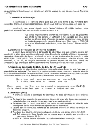 Fundamentos do Velho Testamento                                                                 CPD

despercebidamente entrassem em contato com a tenda sagrada ou com os seus móveis (Números
1: 47-54).

       2.2 O Levita e a Santificação

          A santificação é o elemento chave para que um levita tenha o seu ministério bem
sucedido e é também a maior responsabilidade de um servo de Deus. "Segui a paz com todos e a

          santificação, sem a qual ninguém verá o Senhor" (Hebreus 12:14 RA). Nenhum Levita
pode fazer a obra de Deus sem estar com sua vida em santidade:

                         "Os levitas se purificaram e lavaram as suas vestes, e Arão os apresentou
                         por oferta movida perante o SENHOR e fez expiação por eles, para
                         purificá-los. Depois disso, chegaram os levitas, para fazerem o seu serviço
                         na tenda da congregação, perante Arão e seus filhos; como o SENHOR
                         ordenara a Moisés acerca dos levitas, assim lhes fizeram." (Números 8:21-
                         22 RA)

    3. Ordem para a construção do tabernáculo (Ex 25:8,9)
           a ordem divina concernente à construção do tabernáculo era que o mesmo deveria ser
construído e feitos seus utensílios exatamente como Deus havia revelado a Moisés; isto porque,
segundo o plano sábio do Senhor; o tabernáculo seria para os irmãos velha dispensação o meio
didático pelo qual o próprio Deus os ensinaria sobre a vinda do messias, sua vida e morte, seu
ministério, e, por fim, as bênçãos decorrentes do penoso trabalho de sua alma. Retirar ou
acrescentar algo à revelação de Deus acarretaria uma real deturpação da pessoa do salvador.

    4. Propósito da Construção (Ex 25:9 = Gn 3:8 = Jo 1:14 = Ap 21:3):
          o propósito do tabernáculo é muito bem posto pelo próprio Deus, ou seja, “para que eu
possa habitar no meio deles”. Esta assertiva apresenta-se não somente neste texto, mas sim, durante
todo o transcurso histórico da revelação bíblica, o que certamente é testemunha inequívoca daquele
anelo maior de Deus que foi, é, e sempre será, de habitar no meio do seu povo.
              Kai o logoj       sarx egeneto kai eskhnwsen           em      hmin (Jo 1:14)
               E    o Verbo carne se fez           e      habitou    entre    nós

   Idou h     skhnh      tou çqeou     meta twn antrwpwn, kai skhnwsei meta autwn (Ap 21:3)
   Eis o    tabernáculo de Deus        com    os       homens   e   habitará com eles

     5. Localização (Nm 2):
            A orientação quanto a localização do tabernáculo foi dado por Deus por cinco motivos
diferentes.
         a. Ele deveria ficar no centro do acampamento do povo de Israel afim de que este pudesse a
            cada dia lembrar que o centro de sua vida deveria ser a vida espiritual.
         b. Ele deveria ser no centro para ilustrar que todos os fatos históricos na vida do povo
            convergiriam para a vinda do messias representado no tabernáculo.
         c. Deveria ser no centro para lembra-los da constante presença de Deus na direção do
            destino do seu povo.
         d. A porta do átrio deveria estar direcionada para o leste, ou seja, para o oriente (Nm 3:38)
            d.1 Foi exatamente desta banda que os magos viram a estrela que anunciava o
                 nascimento de Jesus (Mt 2:2),
            d.2 Em Apocalipse, Jesus é chamada de a radiante estrela da manhã (Ap 22:16).


                   Só a Escritura, Só Cristo, Só a Graça, So a Fé , Só a Deus Glória               21
 