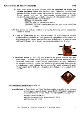 Fundamentos do Velho Testamento                                                            CPD

          b.2 Nesta única porta de quatro colunas havia um reposteiro de estofo azul,
              púrpura, carmesim e linho fino retorcido. Disto concluímos que este único
              salvador oferecido à todas nações não poderia ser qualquer pessoa, antes, sim,
              deveria agregar em seu ser determinadas características e virtudes
              imprescindíveis para efetuar com poder a salvação. E estas características eram:
                        * Azul: tinha que ter origem celestial
                        * Púrpura: ser grande em poder
                        * Linho fino retorcido: sem nenhum pecado.
                        * Carmesim: disposta a morrer pelos seus em uma morte expiatória e
                                       vicária.

       c. No átrio, entre a sua porta e a tenda da congregação, ficavam o Altar do Holocausto e
              a Bacia de Bronze.

         c.1 Altar do Holocausto (Ex 27): feito de madeira de acácia revestida de ouro,
            simbolizando a humanidade de Cristo revestida do esplendor da glória de Deus; em
            seus quatro cantos haviam quatro chifres, que simbolizavam o poder da morte
            vicária de Cristo para salvar a quem ele queira dos quatro cantos da terra.




         c.2 Bacia de Bronze (Ex 30:17-21): feita de bronze, na qual se colocava água para
             purificações. O bronze é símbolo de juízo e a água, símbolo de purificação. Arão e
             seus filhos deveriam ser purificados antes de entrarem na tenda da congregação
             ou antes de ministrarem no altar para acender a oferta queimada. Disto retiramos
             a verdade que o nosso mediador deveria ser perfeito e santo, pois somente assim
             ele seria aceito diante de Deus e intercederia com eficácia a nosso respeito (). [Jo
             13:1-11]




    6.2 A Tenda da Congregação (Ex 25 e 26)

        a. A cobertura: o Tabernáculo, ou Tenda da Congregação, era coberto por peles de
                        animais que em suas texturas e cores (Ex 26:1-14) traziam ao povo de
                        Israel conhecimento sobre a vida e o ministério do Messias, vejamos:
                        a.1 Pelos de cabras (Ex 25:4)
                        a.2 Peles de carneiro tintas de vermelho (Ex 25:5).
                        a.3 Peles finas (Ex 25:15)




               Só a Escritura, Só Cristo, Só a Graça, So a Fé , Só a Deus Glória              23
 