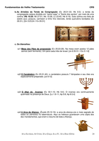 Fundamentos do Velho Testamento                                                          CPD

       b. As divisões da Tenda da Congregação (Ex 26:31-33; Hb 9:3): a tenda da
          congregação estava dividida em “santo lugar” e “Santo dos santos”, por meio de uma
          cortina (Hb 10:20; Mt 27:51; Mc 15:38; Lc 23:45; Hb 6:19). Esta cortina era feita de
          estofo azul, púrpura, carmesin e linho fino retorcido, tendo querubins bordados (Ex
          26:31). [Gn 3:23,24 // Ex 26:31]




       c. Os Utensílios:

          c.1 Mesa dos Pães da proposição (Ex 25:23-29). Na mesa eram postos 12 pães
              asmos (sem fermento). Um para cada tribo de Israel. [Jo 6:35-51; I Co 5:1-8]




          c.2 O Candelabro (Ex 25:31-40): o candelabro possuía 7 lâmpadas e seu óleo era
             especialmente preparado. [Jo 8:12]




          c.3 O Altar do Incenso (Ex 30:1-10; Hb 9:4): O incenso era continuamente
             queimado na presença de Deus. [Lc 1:9-11; Ap 5:8; Ap 8:3,4]




          c.4 A Arca da Aliança (Êxodo 25:10-16): a arca da aliança era o mais sagrado de
             todos os utensílios no tabernáculo. Aqui os hebreus guardavam uma cópia dos
             dez mandamentos, que eram o resumo de toda a Aliança.




              Só a Escritura, Só Cristo, Só a Graça, So a Fé , Só a Deus Glória             24
 