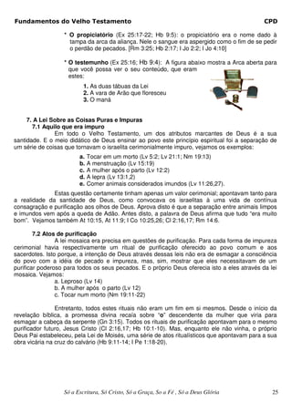 Fundamentos do Velho Testamento                                                               CPD

                  * O propiciatório (Ex 25:17-22; Hb 9:5): o propiciatório era o nome dado à
                    tampa da arca da aliança. Nele o sangue era aspergido como o fim de se pedir
                    o perdão de pecados. [Rm 3:25; Hb 2:17; I Jo 2:2; I Jo 4:10]

                  * O testemunho (Ex 25:16; Hb 9:4): A figura abaixo mostra a Arca aberta para
                    que você possa ver o seu conteúdo, que eram
                    estes:
                          1. As duas tábuas da Lei
                          2. A vara de Arão que floresceu
                          3. O maná


     7. A Lei Sobre as Coisas Puras e Impuras
       7.1 Aquilo que era impuro
               Em todo o Velho Testamento, um dos atributos marcantes de Deus é a sua
santidade. E o meio didático de Deus ensinar ao povo este princípio espiritual foi a separação de
um série de coisas que tornavam o israelita cerimonialmente impuro, vejamos os exemplos:
                        a.   Tocar em um morto (Lv 5:2; Lv 21:1; Nm 19:13)
                        b.   A menstruação (Lv 15:19)
                        c.   A mulher após o parto (Lv 12:2)
                        d.   A lepra (Lv 13:1,2)
                        e.   Comer animais considerados imundos (Lv 11:26,27).
              Estas questão certamente tinham apenas um valor cerimonial; apontavam tanto para
a realidade da santidade de Deus, como convocava os israelitas à uma vida de contínua
consagração e purificação aos olhos de Deus. Aprova disto é que a separação entre animais limpos
e imundos vem após a queda de Adão. Antes disto, a palavra de Deus afirma que tudo “era muito
bom”. Vejamos também At 10:15, At 11:9; I Co 10:25,26; Cl 2:16,17; Rm 14:6.

        7.2 Atos de purificação
                A lei mosaica era precisa em questões de purificação. Para cada forma de impureza
cerimonial havia respectivamente um ritual de purificação oferecido ao povo comum e aos
sacerdotes. Isto porque, a intenção de Deus através dessas leis não era de esmagar a consciência
do povo com a idéia de pecado e impureza, mas, sim, mostrar que eles necessitavam de um
purificar poderoso para todos os seus pecados. E o próprio Deus oferecia isto a eles através da lei
mosaica. Vejamos:
                a. Leproso (Lv 14)
                b. A mulher após o parto (Lv 12)
                c. Tocar num morto (Nm 19:11-22)

                Entretanto, todos estes rituais não eram um fim em si mesmos. Desde o início da
revelação bíblica, a promessa divina recaía sobre “o” descendente da mulher que viria para
esmagar a cabeça da serpente (Gn 3:15). Todos os rituais de purificação apontavam para o mesmo
purificador futuro, Jesus Cristo (Cl 2:16,17; Hb 10:1-10). Mas, enquanto ele não vinha, o próprio
Deus Pai estabeleceu, pela Lei de Moisés, uma série de atos ritualísticos que apontavam para a sua
obra vicária na cruz do calvário (Hb 9:11-14; I Pe 1:18-20).




                  Só a Escritura, Só Cristo, Só a Graça, So a Fé , Só a Deus Glória              25
 