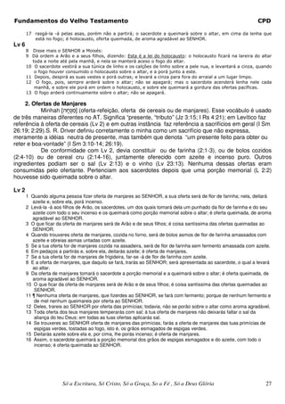 Fundamentos do Velho Testamento                                                                                 CPD

       17 rasgá-la -á pelas asas, porém não a partirá; o sacerdote a queimará sobre o altar, em cima da lenha que
          está no fogo; é holocausto, oferta queimada, de aroma agradável ao SENHOR.
Lv 6
       8 Disse mais o SENHOR a Moisés:
       9 Dá ordem a Arão e a seus filhos, dizendo: Esta é a lei do holocausto: o holocausto ficará na lareira do altar
         toda a noite até pela manhã, e nela se manterá aceso o fogo do altar.
       10 O sacerdote vestirá a sua túnica de linho e os calções de linho sobre a pele nua, e levantará a cinza, quando
          o fogo houver consumido o holocausto sobre o altar, e a porá junto a este.
       11 Depois, despirá as suas vestes e porá outras; e levará a cinza para fora do arraial a um lugar limpo.
       12 O fogo, pois, sempre arderá sobre o altar; não se apagará; mas o sacerdote acenderá lenha nele cada
          manhã, e sobre ele porá em ordem o holocausto, e sobre ele queimará a gordura das ofertas pacíficas.
       13 O fogo arderá continuamente sobre o altar; não se apagará.

     2. Ofertas de Manjares
           Minhah [v¨j±b¦n] (oferta-refeição, oferta de cereais ou de manjares). Esse vocábulo é usado
de três maneiras diferentes no AT. Significa “presente, “tributo” (Jz 3:15; I Rs 4:21); em Levítico faz
referência à oferta de cereais (Lv 2) e em outras instância faz referência a sacrifícios em geral (I Sm
26:19; 2:29).S. R. Driver definiu corretamente o minha como um sacrifício que não expressa,
meramente a idéias neutra de presente, mas também que denota “um presente feito para obter ou
reter e boa-vontade” (I Sm 3:10-14; 26:19).
           De conformidade com Lv 2, devia constituir ou de farinha (2:1-3), ou de bolos cozidos
(2:4-10) ou de cereal cru (2:14-16), juntamente oferecido com azeite e incenso puro. Outros
ingredientes podiam ser o sal (Lv 2:13) e o vinho (Lv 23:13). Nenhuma dessas ofertas eram
consumidas pelo ofertante. Pertenciam aos sacerdotes depois que uma porção memorial (L 2:2)
houvesse sido queimada sobre o altar.

Lv 2
       1 Quando alguma pessoa fizer oferta de manjares ao SENHOR, a sua oferta será de flor de farinha; nela, deitará
          azeite e, sobre ela, porá incenso.
       2 Levá-la -á aos filhos de Arão, os sacerdotes, um dos quais tomará dela um punhado da flor de farinha e do seu
          azeite com todo o seu incenso e os queimará como porção memorial sobre o altar; é oferta queimada, de aroma
          agradável ao SENHOR.
       3 O que ficar da oferta de manjares será de Arão e de seus filhos; é coisa santíssima das ofertas queimadas ao
          SENHOR.
       4 Quando trouxeres oferta de manjares, cozida no forno, será de bolos asmos de flor de farinha amassados com
          azeite e obreias asmas untadas com azeite.
       5 Se a tua oferta for de manjares cozida na assadeira, será de flor de farinha sem fermento amassada com azeite.
       6 Em pedaços a partirás e, sobre ela, deitarás azeite; é oferta de manjares.
       7 Se a tua oferta for de manjares de frigideira, far-se -á de flor de farinha com azeite.
       8 E a oferta de manjares, que daquilo se fará, trarás ao SENHOR; será apresentada ao sacerdote, o qual a levará
          ao altar.
       9 Da oferta de manjares tomará o sacerdote a porção memorial e a queimará sobre o altar; é oferta queimada, de
          aroma agradável ao SENHOR.
       10 O que ficar da oferta de manjares será de Arão e de seus filhos; é coisa santíssima das ofertas queimadas ao
           SENHOR.
       11 ¶ Nenhuma oferta de manjares, que fizerdes ao SENHOR, se fará com fermento; porque de nenhum fermento e
           de mel nenhum queimareis por oferta ao SENHOR.
       12 Deles, trareis ao SENHOR por oferta das primícias; todavia, não se porão sobre o altar como aroma agradável.
       13 Toda oferta dos teus manjares temperarás com sal; à tua oferta de manjares não deixarás faltar o sal da
           aliança do teu Deus; em todas as tuas ofertas aplicarás sal.
       14 Se trouxeres ao SENHOR oferta de manjares das primícias, farás a oferta de manjares das tuas primícias de
           espigas verdes, tostadas ao fogo, isto é, os grãos esmagados de espigas verdes.
       15 Deitarás azeite sobre ela e, por cima, lhe porás incenso; é oferta de manjares.
       16 Assim, o sacerdote queimará a porção memorial dos grãos de espigas esmagados e do azeite, com todo o
           incenso; é oferta queimada ao SENHOR.




                       Só a Escritura, Só Cristo, Só a Graça, So a Fé , Só a Deus Glória                            27
 