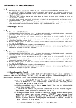 Fundamentos do Velho Testamento                                                                                  CPD

Lv 6
       14 Esta é a lei da oferta de manjares: os filhos de Arão a oferecerão perante o SENHOR, diante do altar.
       15 Um deles tomará dela um punhado de flor de farinha da oferta de manjares com seu azeite e todo o incenso
          que está sobre a oferta de manjares; então, o queimará sobre o altar, como porção memorial de aroma
          agradável ao SENHOR.
       16 O restante dela comerão Arão e seus filhos; asmo se comerá no lugar santo; no pátio da tenda da
          congregação, o comerão.
       17 Levedado não se cozerá; sua porção dei-lhes das minhas ofertas queimadas; coisa santíssima é, como a
          oferta pelo pecado e a oferta pela culpa.
       18 Todo varão entre os filhos de Arão comerá da oferta de manjares; estatuto perpétuo será para as vossas
          gerações dentre as ofertas queimadas do SENHOR; tudo o que tocar nelas será santo.


       3. Ofertas pelo Pecado

Lv 6
       24 Disse mais o SENHOR a Moisés:
       25 Fala a Arão e a seus filhos, dizendo: Esta é a lei da oferta pelo pecado: no lugar onde se imola o holocausto,
           se imolará a oferta pelo pecado, perante o SENHOR; coisa santíssima é.
       26 O sacerdote que a oferecer pelo pecado a comerá; no lugar santo, se comerá, no pátio da tenda da
           congregação.
       27 Tudo o que tocar a carne da oferta será santo; se aspergir alguém do seu sangue sobre a sua veste, lavarás
           aquilo sobre que caiu, no lugar santo.
       28 E o vaso de barro em que for cozida será quebrado; porém, se for cozida num vaso de bronze, esfregar-se -
           á e lavar-se -á na água.
       29 Todo varão entre os sacerdotes a comerá; coisa santíssima é.
       30 Porém não se comerá nenhuma oferta pelo pecado, cujo sangue se traz à tenda da congregação, para fazer
           expiação no santuário; no fogo será queimada.

Lv 6
       24 Disse mais o SENHOR a Moisés:
       25 Fala a Arão e a seus filhos, dizendo: Esta é a lei da oferta pelo pecado: no lugar onde se imola o holocausto,
          se imolará a oferta pelo pecado, perante o SENHOR; coisa santíssima é.
       26 O sacerdote que a oferecer pelo pecado a comerá; no lugar santo, se comerá, no pátio da tenda da
          congregação.
       27 Tudo o que tocar a carne da oferta será santo; se aspergir alguém do seu sangue sobre a sua veste, lavarás
          aquilo sobre que caiu, no lugar santo.
       28 E o vaso de barro em que for cozida será quebrado; porém, se for cozida num vaso de bronze, esfregar-se -
          á e lavar-se -á na água.
       29 Todo varão entre os sacerdotes a comerá; coisa santíssima é.
       30 Porém não se comerá nenhuma oferta pelo pecado, cujo sangue se traz à tenda da congregação, para fazer
          expiação no santuário; no fogo será queimada.



     4. O Bode Emissário - Azazel
          O termo ‘ªzazel (em nossa versão, ‘bode emissário’) ocorre quatro vezes e somente na
descrição sobre o Dia da Expiação (Lv 16:8,10,26). Em todas as quatro ocorrências da palavra, ela é
prefixada pela preposição “para”. Há quatro interpretações possíveis.
                    a. As versões antigas (LXX, Símaco, Teodócio e Vulgata) entendem que a palavra
                       indica o “bode que se vai”, considerando-a como derivada de duas palavras
                       hebraicas: ‘ez, “bode”, e ‘azal, “virar-se”.
                    b. Mediante associação com o árabe ‘azala, “banir”, “tirar”, ela tem sido traduzida
                       como “para remoção total”.
                    c. A interpretação rabínica em geral tem considerado que esta palavra designa o
                       local aonde o bode era enviado, um deserto (Lv 26:22).
                    d. Uma possibilidade final é considerar o vocábulo como a designação de um ser
                       pessoal de modo a contrapor-se à palavra “SENHOR”. Nesse sentido Azazal
                       poderia ser um espírito maligno (Enoque 8:1 10:4; II Cr 11:15; Is 34:14) ou até
                       mesmo o próprio demônio, numa posição de antítese ao Senhor. Derivado de
                       ‘azaz, “ser forte” e de ‘el, “Deus”.

                       Só a Escritura, Só Cristo, Só a Graça, So a Fé , Só a Deus Glória                             28
 