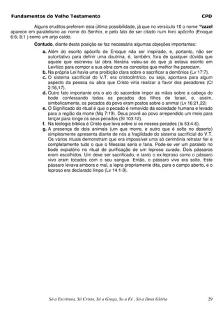 Fundamentos do Velho Testamento                                                                 CPD

             Alguns eruditos preferem esta última possibilidade, já que no versículo 10 o nome ‘ªzazel
aparece em paralelismo ao nome do Senhor, e pelo fato de ser citado num livro apócrifo (Enoque
6:6; 8:1 ) como um anjo caído.
           Contudo, diante desta posição se faz necessária algumas objeções importantes:
                a. Além do escrito apócrifo de Enoque não ser inspirado, e, portanto, não ser
                   autoritativo para definir uma doutrina, é, também, fora de qualquer dúvida que
                   aquele que escreveu tal obra literária valeu-se do que já estava escrito em
                   Levítico para compor a sua obra com os conceitos que melhor lhe pareciam.
                b. Na própria Lei havia uma proibição clara sobre o sacrificar a demônios (Lv 17:7).
                c. O sistema sacrificial do V.T. era cristocêntrico, ou seja, apontava para algum
                   aspecto da pessoa ou abra que Cristo viria realizar a favor dos pecadores (Cl
                   2:16,17).
                d. Outro fato importante era o ato do sacerdote impor as mãos sobre a cabeça do
                   bode confessando todos os pecados dos filhos de Israel, e, assim,
                   simbolicamente, os pecados do povo eram postos sobre o animal (Lv 16:21,22)
                e. O Significado do ritual é que o pecado é removido da sociedade humana e levado
                   para a região da morte (Mq 7:19). Deus provê ao povo arrependido um meio para
                   lançar para longe os seus pecados (Sl 103:12).
                f. Na teologia bíblica é Cristo que leva sobre si os nossos pecados (Is 53:4-6).
                g. A presença de dois animais (um que morre, e outro que é solto no deserto)
                   simplesmente apresenta diante de nós a fragilidade do sistema sacrificial do V.T.
                   Os vários rituais demonstram que era impossível uma só cerimônia retratar fiel e
                   completamente tudo o que o Messias seria e faria. Pode-se ver um paralelo no
                   bode expiatório no ritual de purificação de um leproso curado. Dois pássaros
                   eram escolhidos. Um deve ser sacrificado, e tanto o ex-leproso como o pássaro
                   vivo eram tocados com o seu sangue. Então, o pássaro vivo era solto. Este
                   pássaro levava embora o mal, a lepra propriamente dita, para o campo aberto, e o
                   leproso era declarado limpo (Lv 14:1-9).




                   Só a Escritura, Só Cristo, Só a Graça, So a Fé , Só a Deus Glória               29
 