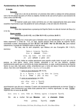 Fundamentos do Velho Testamento                                                                     CPD

   2. Unção
         Conceito
               Ungir era o ato de se derramar um precioso óleo sobre a cabeça de certas pessoas
com o fim de separa-las para um ofício ou objetos, tirando-os do uso comum para o uso exclusivo do
culto a Deus (Lv 8:1-12).
        Material
               O material usado para nesta cerimônia era um óleo especialmente feito para estas
ocasiões importantes e que não poderia ter outra utilização, a não ser esta (Ex 30:22-33).

            Símbolo
                 Este óleo representava a presença do Espírito Santo na vida do homem de Deus (Lc
4:16-18).
            Quem recebia
                Sacerdotes (Lv 8:1-12), reis (I Sm 16:11-13) e profetas (Is 61:1)
         Implicações
               A unção foi o ritual pelo qual o Salvador veio a ser identificado no V.T. uma vez que
todos esperavam a vinda do x;yvim, ou seja, aquela pessoa cheia do poder do Espírito Santo,
                                     e
autoridade e poder, descendente de Davi (Sl 2:2 // At 13:32 // Hb 1:5; Dn 9:25, 26), para realizar
cabalmente a vontade de YAHWEH sobre a vida de Israel.
               Por isso, não foi sem propósito, que Mateus em seu Evangelho (Mt 1:16,21),
escreveu:
                                     Ihsouj o legomenoj Cristo,j...
                                     Jesus     o     chamado      Cristo...
                              autoj gar swsei ton laon autou/
                              ele   pois salvará o povo dele
                De fato, todas as unções apontavam para aquela unção maior na qual, em uma só
pessoa, se faria plena. Jesus, como profeta, sacerdote e rei, em seu batismo, recebeu
realísticamente aquilo que a cerimônia da unção representava, ou seja, a plena presença do Espírito
Santo na sua vida. Isto posto, então, entendemos que o nome de Jesus Cristo era tão somente
Jesus, mas veio a ser designado como o Cristo,j [o Cristo], pois:
                         1. tanto os seus discípulos (Mt 16:16),
                         Su ei o Cristoj o uioj tou Qeou tou zwntoj
                         Tu eis o           Cristo    o filho     do Deus           vivo
                         2. como os samaritanos (Jo 4:29),
                           mhti ou-toj         estin o Cristo,j
                           não       este      será    o   Cristo?

reconheceram que ele era o messias. E assim nós escrevemos paralelamente os termos “Cristo” e
“Messias” para lembrarmos que estas duas palavras tem o mesmo significado, ou seja, “ungido”.
Vejamos isto no texto de Jo 4:25.

     legei      autw h     gunh      Oida oti Messiaj ercetai o legomenos Cristo,j

      Diz       ele a    mulher: Sei que Messias                 vem          o chamado    Cristo

                                 x;yvime       messiaj          Cristo,j       ungido

                     Só a Escritura, Só Cristo, Só a Graça, So a Fé , Só a Deus Glória               31
 