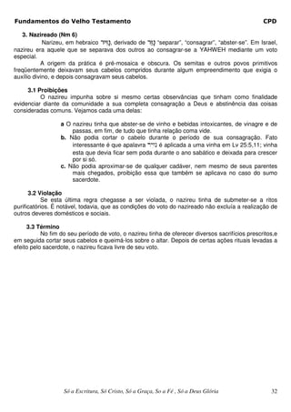 Fundamentos do Velho Testamento                                                                     CPD

   3. Nazireado (Nm 6)
            Narizeu, em hebraico rh°z²b, derivado de r³z²b “separar”, “consagrar”, “abster-se”. Em Israel,
nazireu era aquele que se separava dos outros ao consagrar-se a YAHWEH mediante um voto
especial.
           A origem da prática é pré-mosaica e obscura. Os semitas e outros povos primitivos
freqüentemente deixavam seus cabelos compridos durante algum empreendimento que exigia o
auxílio divino, e depois consagravam seus cabelos.

     3.1 Proibições
          O nazireu impunha sobre si mesmo certas observâncias que tinham como finalidade
evidenciar diante da comunidade a sua completa consagração a Deus e abstinência das coisas
consideradas comuns. Vejamos cada uma delas:

                  a O nazireu tinha que abster-se de vinho e bebidas intoxicantes, de vinagre e de
                      passas, em fim, de tudo que tinha relação coma vide.
                  b. Não podia cortar o cabelo durante o período de sua consagração. Fato
                      interessante é que apalavra ryzin é aplicada a uma vinha em Lv 25:5,11; vinha
                      esta que devia ficar sem poda durante o ano sabático e deixada para crescer
                      por si só.
                  c. Não podia aproximar-se de qualquer cadáver, nem mesmo de seus parentes
                      mais chegados, proibição essa que também se aplicava no caso do sumo
                      sacerdote.

      3.2 Violação
            Se esta última regra chegasse a ser violada, o nazireu tinha de submeter-se a ritos
purificatórios. É notável, todavia, que as condições do voto do nazireado não excluía a realização de
outros deveres domésticos e sociais.

     3.3 Término
           No fim do seu período de voto, o nazireu tinha de oferecer diversos sacrifícios prescritos,e
em seguida cortar seus cabelos e queimá-los sobre o altar. Depois de certas ações rituais levadas a
efeito pelo sacerdote, o nazireu ficava livre de seu voto.




                    Só a Escritura, Só Cristo, Só a Graça, So a Fé , Só a Deus Glória                  32
 