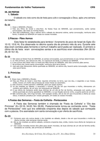 Fundamentos do Velho Testamento                                                                              CPD

IX. AS FESTAS
   1. Sábado
          O sábado era visto como dia de festa para culto e consagração a Deus, após uma semana
de trabalho.

Êx 23
        1 Disse o SENHOR a Moisés:
        2 Fala aos filhos de Israel e dize-lhes: As festas fixas do SENHOR, que proclamareis, serão santas
          convocações; são estas as minhas festas.
        3 Seis dias trabalhareis, mas o sétimo será o sábado do descanso solene, santa convocação; nenhuma obra
          fareis; é sábado do SENHOR em todas as vossas moradas.

   2. Páscoa - Pães Asmos
          Esta festa foi estabelecida para lembrar i livramento do povo de Israel do Egito (Ex
10:12; 12:8,14). Era observada no décimo quarto dia do primeiro mês do ano. Durante sete
dias eram comidos pães fermento e nenhum trabalho servil podia ser realizado. O primeiro e
último dia da festa eram convocações santas e os sacrifícios eram oferecidos (Nm 28:16-
25; Dt 16:1-8).

Êx 23
        4   São estas as festas fixas do SENHOR, as santas convocações, que proclamareis no seu tempo determinado:
        5   no mês primeiro, aos catorze do mês, no crepúsculo da tarde, é a Páscoa do SENHOR.
        6   E aos quinze dias deste mês é a Festa dos Pães Asmos do SENHOR; sete dias comereis pães asmos.
        7   No primeiro dia, tereis santa convocação; nenhuma obra servil fareis;
        8   mas sete dias oferecereis oferta queimada ao SENHOR; ao sétimo dia, haverá santa convocação; nenhuma
            obra servil fareis.


   3. Primícias
Êx 23
     9 Disse mais o SENHOR a Moisés:
     10 Fala aos filhos de Israel e dize-lhes: Quando entrardes na terra, que vos dou, e segardes a sua messe,
        então, trareis um molho das primícias da vossa messe ao sacerdote;
     11 este moverá o molho perante o SENHOR, para que sejais aceitos;
     12 no dia imediato ao sábado, o sacerdote o moverá. No dia em que moverdes o molho, oferecereis um
        cordeiro sem defeito, de um ano, em holocausto ao SENHOR.
     13 A sua oferta de manjares serão duas dízimas de um efa de flor de farinha, amassada com azeite, para
        oferta queimada de aroma agradável ao SENHOR, e a sua libação será de vinho, a quarta parte de um him.
     14 Não comereis pão, nem trigo torrado, nem espigas verdes, até ao dia em que trouxerdes a oferta ao vosso
        Deus; é estatuto perpétuo por vossas gerações, em todas as vossas moradas.


   4. Festas das Semanas – Festa da Colheita - Pentecostes
         A Festa das Semanas também é chamada de “Festa da Colheita” e “Dia das
Primícias” (Ex 23:16; 34:22; Nm 28:26). Posteriormente tornou-se conhecida como “Festa
de Pentecostes” visto que era celebrada cinqüenta dias depois do sábado que começada
com a páscoa. Era assinalada com santa convocação e por oferta de sacrifícios.

Êx 23
        15 Contareis para vós outros desde o dia imediato ao sábado, desde o dia em que trouxerdes o molho da
            oferta movida; sete semanas inteiras serão.
        16 Até ao dia imediato ao sétimo sábado, contareis cinqüenta dias; então, trareis nova oferta de manjares ao
            SENHOR.
        17 Das vossas moradas trareis dois pães para serem movidos; de duas dízimas de um efa de farinha serão;
            levedados se cozerão; são primícias ao SENHOR.



                       Só a Escritura, Só Cristo, Só a Graça, So a Fé , Só a Deus Glória                         33
 