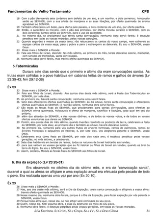 Fundamentos do Velho Testamento                                                                              CPD

        18 Com o pão oferecereis sete cordeiros sem defeito de um ano, e um novilho, e dois carneiros; holocausto
            serão ao SENHOR, com a sua oferta de manjares e as suas libações, por oferta queimada de aroma
            agradável ao SENHOR.
        19 Também oferecereis um bode, para oferta pelo pecado, e dois cordeiros de um ano, por oferta pacífica.
        20 Então, o sacerdote os moverá, com o pão das primícias, por oferta movida perante o SENHOR, com os
            dois cordeiros; santos serão ao SENHOR, para o uso do sacerdote.
        21 No mesmo dia, se proclamará que tereis santa convocação; nenhuma obra servil fareis; é estatuto
            perpétuo em todas as vossas moradas, pelas vossas gerações.
        22 Quando segardes a messe da vossa terra, não rebuscareis os cantos do vosso campo, nem colhereis as
            espigas caídas da vossa sega; para o pobre e para o estrangeiro as deixareis. Eu sou o SENHOR, vosso
            Deus.
        23 Disse mais o SENHOR a Moisés:
        24 Fala aos filhos de Israel, dizendo: No mês sétimo, ao primeiro do mês, tereis descanso solene, memorial,
            com sonidos de trombetas, santa convocação.
        25 Nenhuma obra servil fareis, mas trareis oferta queimada ao SENHOR.


   5. Tabernáculos
          Durava sete dias sendo que o primeiro e último dia eram convocações santas. As
frutas eram colhidas e o povo habitava em cabanas feitas de ramos e galhos de árvores (Lv
23:39-43; Nm 29:12-38)

Êx 23
        33 Disse mais o SENHOR a Moisés:
        34 Fala aos filhos de Israel, dizendo: Aos quinze dias deste mês sétimo, será a Festa dos Tabernáculos ao
           SENHOR, por sete dias.
        35 Ao primeiro dia, haverá santa convocação; nenhuma obra servil fareis.
        36 Sete dias oferecereis ofertas queimadas ao SENHOR; ao dia oitavo, tereis santa convocação e oferecereis
           ofertas queimadas ao SENHOR; é reunião solene, nenhuma obra servil fareis.
        37 São estas as festas fixas do SENHOR, que proclamareis para santas convocações, para oferecer ao
           SENHOR oferta queimada, holocausto e oferta de manjares, sacrifício e libações, cada qual em seu dia
           próprio,
        38 além dos sábados do SENHOR, e das vossas dádivas, e de todos os vossos votos, e de todas as vossas
           ofertas voluntárias que dareis ao SENHOR.
        39 Porém, aos quinze dias do mês sétimo, quando tiverdes recolhido os produtos da terra, celebrareis a festa
           do SENHOR, por sete dias; ao primeiro dia e também ao oitavo, haverá descanso solene.
        40 No primeiro dia, tomareis para vós outros frutos de árvores formosas, ramos de palmeiras, ramos de
           árvores frondosas e salgueiros de ribeiras; e, por sete dias, vos alegrareis perante o SENHOR, vosso
           Deus.
        41 Celebrareis esta como festa ao SENHOR, por sete dias cada ano; é estatuto perpétuo pelas vossas
           gerações; no mês sétimo, a celebrareis.
        42 Sete dias habitareis em tendas de ramos; todos os naturais de Israel habitarão em tendas,
        43 para que saibam as vossas gerações que eu fiz habitar os filhos de Israel em tendas, quando os tirei da
           terra do Egito. Eu sou o SENHOR, vosso Deus.
        44 Assim, declarou Moisés as festas fixas do SENHOR aos filhos de Israel.



  6. Dia da expiação (Lv 23:26-31)
            Era observado no décimo dia do sétimo mês, e era de “convocação santa”,
duranet a qual as almas se afligiam e uma expiação anual era efetuada pelo pecado de todo
o povo. Era realizada apenas uma vez por ano (Ex 30:10).

Êx 23
        26 Disse mais o SENHOR a Moisés:
        27 Mas, aos dez deste mês sétimo, será o Dia da Expiação; tereis santa convocação e afligireis a vossa alma;
           trareis oferta queimada ao SENHOR.
        28 Nesse mesmo dia, nenhuma obra fareis, porque é o Dia da Expiação, para fazer expiação por vós perante o
           SENHOR, vosso Deus.
        29 Porque toda alma que, nesse dia, se não afligir será eliminada do seu povo.
        30 Quem, nesse dia, fizer alguma obra, a esse eu destruirei do meio do seu povo.
        31 Nenhuma obra fareis; é estatuto perpétuo pelas vossas gerações, em todas as vossas moradas.
                      Só a Escritura, Só Cristo, Só a Graça, So a Fé , Só a Deus Glória                          34
 