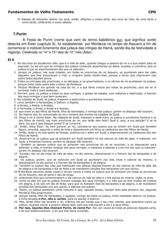 Fundamentos do Velho Testamento                                                                                  CPD

         32 Sábado de descanso solene vos será; então, afligireis a vossa alma; aos nove do mês, de uma tarde a
            outra tarde, celebrareis o vosso sábado.



   7. Purim
          A Festa do Purim (nome que vem do termo babilônico pur, que significa sorte)
descrita em Ester (capítulo 9), foi estabelecida por Mordecai no tempo de Assuero a fim de
comemorar o notável livramento dos judeus das intrigas de Hamã, sendo dia de festividade e
regozijo. Celebrada no 14° e 15° dias do 12° mês (Adar).

Et 9
       1 No dia treze do duodécimo mês, que é o mês de adar, quando chegou a palavra do rei e a sua ordem para se
          executar, no dia em que os inimigos dos judeus contavam assenhorear-se deles, sucedeu o contrário, pois os
          judeus é que se assenhorearam dos que os odiavam;
       2 porque os judeus, nas suas cidades, em todas as províncias do rei Assuero, se ajuntaram para dar cabo
          daqueles que lhes procuravam o mal; e ninguém podia resistir-lhes, porque o terror que inspiravam caiu
          sobre todos aqueles povos.
       3 Todos os príncipes das províncias, e os sátrapas, e os governadores, e os oficiais do rei auxiliavam os judeus,
          porque tinha caído sobre eles o temor de Mordecai.
       4 Porque Mordecai era grande na casa do rei, e a sua fama crescia por todas as províncias; pois ele se ia
          tornando mais e mais poderoso.
       5 Feriram, pois, os judeus a todos os seus inimigos, a golpes de espada, com matança e destruição; e fizeram
          dos seus inimigos o que bem quiseram.
       6 Na cidadela de Susã, os judeus mataram e destruíram a quinhentos homens,
       7 como também a Parsandata, a Dalfom, a Aspata,
       8 a Porata, a Adalia, a Aridata,
       9 a Farmasta, a Arisai, a Aridai e a Vaizata,
       10 que eram os dez filhos de Hamã, filho de Hamedata, o inimigo dos judeus; porém no despojo não tocaram.
       11 No mesmo dia, foi comunicado ao rei o número dos mortos na cidadela de Susã.
       12 Disse o rei à rainha Ester: Na cidadela de Susã, mataram e destruíram os judeus a quinhentos homens e os
           dez filhos de Hamã; nas mais províncias do rei, que terão eles feito? Qual é, pois, a tua petição? E se te
           dará. Ou que é que desejas ainda? E se cumprirá.
       13 Então, disse Ester: Se bem parecer ao rei, conceda-se aos judeus que se acham em Susã que também
           façam, amanhã, segundo o edito de hoje e dependurem em forca os cadáveres dos dez filhos de Hamã.
       14 Então, disse o rei que assim se fizesse; publicou-se o edito em Susã, e dependuraram os cadáveres dos dez
           filhos de Hamã.
       15 Reuniram-se os judeus que se achavam em Susã também no dia catorze do mês de adar, e mataram, em
           Susã, a trezentos homens; porém no despojo não tocaram.
       16 Também os demais judeus que se achavam nas províncias do rei se reuniram, e se dispuseram para
           defender a vida, e tiveram sossego dos seus inimigos; e mataram a setenta e cinco mil dos que os odiavam;
           porém no despojo não tocaram.
       17 Sucedeu isto no dia treze do mês de adar; no dia catorze, descansaram e o fizeram dia de banquetes e de
           alegria.
       18 Os judeus, porém, que se achavam em Susã se ajuntaram nos dias treze e catorze do mesmo; e
           descansaram no dia quinze e o fizeram dia de banquetes e de alegria.
       19 Também os judeus das vilas que habitavam nas aldeias abertas fizeram do dia catorze do mês de adar dia
           de alegria e de banquetes e dia de festa e de mandarem porções dos banquetes uns aos outros.
       20 ¶ Mordecai escreveu estas coisas e enviou cartas a todos os judeus que se achavam em todas as províncias
           do rei Assuero, aos de perto e aos de longe,
       21 ordenando-lhes que comemorassem o dia catorze do mês de adar e o dia quinze do mesmo, todos os anos,
       22 como os dias em que os judeus tiveram sossego dos seus inimigos, e o mês que se lhes mudou de tristeza
           em alegria, e de luto em dia de festa; para que os fizessem dias de banquetes e de alegria, e de mandarem
           porções dos banquetes uns aos outros, e dádivas aos pobres.
       23 Assim, os judeus aceitaram como costume o que, naquele tempo, haviam feito pela primeira vez, segundo
           Mordecai lhes prescrevera;
       24 porque Hamã, filho de Hamedata, o agagita, inimigo de todos os judeus, tinha intentado destruir os judeus;
           e tinha lançado o Pur, isto é, sortes, para os assolar e destruir.
       25 Mas, tendo Ester ido perante o rei, ordenou ele por cartas que o seu mau intento, que assentara contra os
           judeus, recaísse contra a própria cabeça dele, pelo que enforcaram a ele e a seus filhos.
       26 Por isso, àqueles dias chamam Purim, do nome Pur. Daí, por causa de todas as palavras daquela carta,
           e do que testemunharam, e do que lhes havia sucedido,


                        Só a Escritura, Só Cristo, Só a Graça, So a Fé , Só a Deus Glória                            35
 