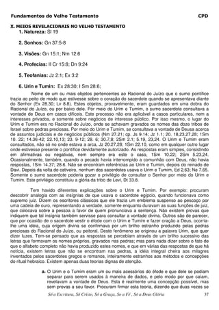 Fundamentos do Velho Testamento                                                             CPD

X. MEIOS REVELACIONAIS NO VELHO TESTAMENTO
    1. Natureza: Sl 19

    2. Sonhos: Gn 37:5-8

    3. Visões: Gn 15:1; Nm 12:6

    4. Profecias: II Cr 15:8; Dn 9:24

    5. Teofanias: Jz 2:1; Ex 3:2

    6. Urin e Tumin: Ex 28:30; I Sm 28:6;
           Nome de um ou mais objetos pertencentes ao Racional do Juízo que o sumo pontífice
trazia ao peito de modo que estivesse sobre o coração do sacerdote quando se apresentava diante
do Senhor (Ex 28.30; Lv 8.8). Estes objetos, provavelmente, eram guardados em uma dobra do
Racional do Juízo, ou por baixo dele. Por meio do Urim e Tumim, o sumo sacerdote consultava a
vontade de Deus em casos difíceis. Este processo não era aplicável a casos particulares, nem a
interesses privados, e somente sobre negócios de interesse público. Por isso mesmo, o lugar do
Urim e Tumim era no Racional do Juízo, onde se achavam gravados os nomes das doze tribos de
Israel sobre pedras preciosas. Por meio do Urim e Tumim, se consultava a vontade de Deusa acerca
de assuntos judiciais e de negócios públicos (Nm 27.21; cp. Js 9.14; Jz 1.1; 20. 18,23,27,28; 1Sm
10. 22; 14.36-42; 22.10,13; 23. 9-12; 28. 6; 30.7,8; 2Sm 2.1; 5.19, 23,24. O Urim e Tumim eram
consultados, não só no onde estava a arca, Jz 20.27,28; 1Sm 22.10, como em qualquer outro lugar
onde estivesse presente o pontífice devidamente autorizado. As respostas eram simples, consistindo
em afirmativas ou negativas, nem sempre era este o caso, 1Sm 10.22; 2Sm 5.23,24.
Ocasionalmente, também, quando o pecado havia interrompido a comunhão com Deus, não havia
respostas, 1Sm 14.37; 28.6. Não se encontram referências ao Urim e Tumim, depois do reinado de
Davi. Depois da volta do cativeiro, nenhum dos sacerdotes usava o Urim e Tumim, Ed 2.63; Ne 7.65.
Somente o sumo sacerdote poderia gozar o privilégio de consultar o Senhor por meio do Urim e
Tumim. Este privilégio constituiu a glória da tribo de Levi, Dt 33.8.

           Tem havido diferentes explicações sobre o Urim e Tumim. Por exemplo: procuram
descobrir analogia com as insígnias de que usava o sacerdote egípcio, quando funcionava como
supremo juiz. Dizem os escritores clássicos que ele trazia um emblema suspenso ao pescoço por
uma cadeia de ouro, representando a verdade, somente enquanto duravam as suas funções de juiz,
que colocava sobre a pessoa a favor de quem pronunciava a sentença. Não existem provas que
indiquem que tal insígnia também servisse para consultar a vontade divina. Outros são de parecer,
que por ocasião de o sacerdote vestir o éfode com o Urim e Tumim e fazer oração a Deus, ocorria-
lhe uma idéia, cuja origem divina se confirmava por um brilho estranho produzido pelas pedras
preciosas do Racional do Juízo, ou peitoral. Deste fenômeno se originou a palavra Urim, que quer
dizer luzes. Tem-se pensado que as respostas se percebiam através de um brilho sucessivo das
letras que formavam os nomes próprios, gravados nas pedras; mas para nada dizer sobre o fato de
que o alfabeto completo não havia produzido estes nomes, e que em várias das respostas de que há
notícia, existem letras que não se encontram nas pedras, a idéia integral cheira aos milagres
inventados pelos sacerdotes gregos e romanos, inteiramente estranhos aos métodos e concepções
do ritual hebraico. Existem apenas duas teorias dignas de atenção.

               a. O Urim e o Tumim eram um ou mais acessórios do éfode e que dele se podiam
                  separar para serem usados à maneira de dados, e pelo modo por que caíam,
                  revelavam a vontade de Deus. Esta é realmente uma concepção possível, mas
                  sem provas a seu favor. Procuram firmar esta teoria, dizendo que duas vezes se
                  Só a Escritura, Só Cristo, Só a Graça, So a Fé , Só a Deus Glória            37
 