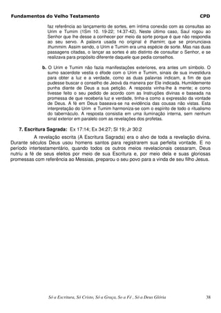 Fundamentos do Velho Testamento                                                           CPD

                faz referência ao lançamento de sortes, em íntima conexão com as consultas ao
                Urim e Tumim (1Sm 10. 19-22; 14.37-42). Neste último caso, Saul rogou ao
                Senhor que lhe desse a conhecer por meio da sorte porque é que não respondia
                ao seu servo. A palavra usada no original é thamim; que se pronunciava
                thummim. Assim sendo, o Urim e Tumim era uma espécie de sorte. Mas nas duas
                passagens citadas, o lançar as sortes é ato distinto de consultar o Senhor, e se
                realizava para propósito diferente daquele que pedia conselhos.

              b. O Urim e Tumim não fazia manifestações exteriores, era antes um símbolo. O
                 sumo sacerdote vestia o éfode com o Urim e Tumim, sinais de sua investidura
                 para obter a luz e a verdade, como as duas palavras indicam, a fim de que
                 pudesse buscar o conselho de Jeová da maneira por Ele indicada. Humildemente
                 punha diante de Deus a sua petição. A resposta vinha-lhe à mente; e como
                 tivesse feito o seu pedido de acordo com as Instruções divinas e baseada na
                 promessa de que receberia luz e verdade, tinha-a como a expressão da vontade
                 de Deus. A fé em Deus baseava-se na evidência das cousas não vistas. Esta
                 interpretação do Urim e Tumim harmoniza-se com o espírito de todo o ritualismo
                 do tabernáculo. A resposta consistia em uma iluminação interna, sem nenhum
                 sinal exterior em paralelo com as revelações dos profetas.

   7. Escritura Sagrada: Ex 17:14; Ex 34:27; Sl 19; Jr 30:2
           A revelação escrita (A Escritura Sagrada) era o alvo de toda a revelação divina.
Durante séculos Deus usou homens santos para registrarem sua perfeita vontade. E no
período intertestamentário, quando todos os outros meios revelacionais cessaram, Deus
nutriu a fé de seus eleitos por meio de sua Escritura e, por meio dela e suas gloriosas
promessas com referência ao Messias, preparou o seu povo para a vinda de seu filho Jesus.




                 Só a Escritura, Só Cristo, Só a Graça, So a Fé , Só a Deus Glória           38
 
