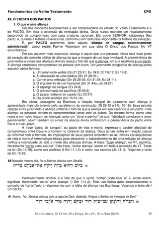 Fundamentos do Velho Testamento                                                                   CPD

XI. O CRISTO DOS PACTOS
      1. O que é uma aliança
            Um dos conceitos fundamentais a ser compreendido no estudo do Velho Testamento é o
de PACTO. Em toda a extensão da revelação divina, Deus nunca mantém um relacionamento
desprovido de compromisso com suas criaturas racionais. Ele, como SENHOR, estabelece Seu
pacto, e, durante a história revelacional, confirma-o em cada fase importante da história da salvação.
            E, por PACTO queremos dizer aquela “aliança de sangue, soberanamente
administrada”, como expõe Palmer Robertson em sua obra O Cristo dos Pactos. No VT
encontramos.
            Em seu aspecto mais essencial, aliança é aquilo que une pessoas. Nada está mais perto
do coração do conceito bíblico de aliança do que a imagem de um laço inviolável. A preeminência de
juramentos e sinais nas alianças divinas realça o fato de que a aliança, em sua essência é um pacto.
A aliança estabelece compromisso de pessoa com outra. Um juramento obrigatório da aliança podia
assumir várias formas:
                   a. Um juramento verbal (Gn 21:23-31; Ex 19:8; Dt 7:8,12; Ez 16:8).
                   b. A concessão de uma dádiva (Gn 21:28-31).
                   c. Comer uma refeição (Gn 26:28-30; Gn 31:54; Ex 24:11)
                   d. O erguimento de um memorial (Gn 31:44ss; Js 24:27)
                   e. O aspergir de sangue (Ex 24:8)
                   f. O oferecimento de sacrifício (Sl 50:5)
                   g. O passar debaixo do cajado (Ez 20:37)
                   h. Ou dividir animais (Gn 15:10,18)
            Em várias passagens da Escritura a relação integral do juramento com aliança é
apresentada mais claramente pelo paralelismo da construção (Dt 29:12 e I Cr 16:16). Essa estreita
relação entre juramento e aliança enfatiza o fato de que a aliança em sua essência é um pacto. Pela
aliança, as pessoas tornam-se comprometidas umas com as outras. Da mesma forma, como uma
noiva e um noivo trocam as alianças como um “sinal e penhor” de sua “fidelidade constante e amor
permanente”, assim também os sinais da aliança divina simbolizam a permanência do pacto entre
Deus e o seu povo.
            A frase “pacto de sangue”, ou pacto de vida e morte, expressa o caráter absoluto do
compromisso entre Deus e o homem no contexto da aliança. Deus jamais entra em relação casual
ou informal com o homem. As implicações de seus pactos entendem-se às últimas conseqüências
de vida e morte.A terminologia básica para descrever o estabelecimento de uma relação de aliança
vivifica a intensidade de vida e morte das alianças divinas. A frase “fazer aliança”, no VT, significa,
literalmente “cortar uma aliança”. Esta frase, “cortar aliança” ocorre em toda a extensão do VT. Tanto
na lei (Gn 15:18), como nos profetas (I Sm 11:1,2) e como nos escritos (Jó 31:1). Vejamos o texto
de Gn 15:18.

18 Naquele mesmo dia, fez o Senhor aliança com Abraão
    œ‹¹šA ´šƒ‚-œ¶‚ †´‡†¸‹ œµšJ ‚E†µ† ŸIµA 18
        ¸    ¸ µ              ´

           Particularmente notável é o fato de que o verbo “cortar” pode ficar só e, ainda assim,
significar claramente “cortar uma aliança” (I Sm 11:1,2). Este uso indica quão essencialmente o
conceito de “cortar”veio a relacionar-se com a idéia de aliança nas Escrituras. Vejamos o texto de I
Sm 20:16:

16 Assim, fez Jônatas aliança com a casa de Davi, dizendo: Vingue o Senhor os inimigos de Davi”
                    …¹‡… ‹·ƒ‹¾‚ …µI †´‡†¸‹ ·RƒE …¹‡C œ‹·A-¹” ‘´œ’Ÿ†¸‹ œ¾šI‡ 16
                       ´    ¸      ¹           ¹     ´             ´        ¸ ¹µ

                    Só a Escritura, Só Cristo, Só a Graça, So a Fé , Só a Deus Glória               39
 