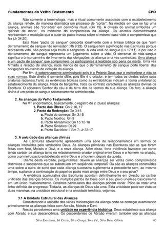 Fundamentos do Velho Testamento                                                               CPD

           Não somente a terminologia, mas o ritual comumente associado com o estabelecimento
da aliança reflete, de maneira dramática um processo de “cortar”. Na medida em que se faz uma
aliança, animais são “cortados” em cerimônia ritual. (Gn 15). A divisão do animal simboliza um
“penhor de morte”, no momento do compromisso da aliança. Os animais desmembrados
representam a maldição que o autor do pacto invoca sobre si mesmo caso viole o compromisso que
fez (Jr 34:20).
           Esta frase “pacto de sangue” concorda idealmente com a ênfase bíblica de que “sem
derramamento de sangue não remissão” (Hb 9:22). O sangue tem significação nas Escrituras porque
representa vida, não porque seja bruto e sangrento. A vida está no sangue (Lv 17:11), e por isso o
derramamento de sangue representa um julgamento sobre a vida. O derramar de vida-sangue
significa o único caminho de livramento das obrigações de aliança uma vez contraídas. Uma aliança
é um pacto de sangue” que compromete os participantes à lealdade sob pena de morte. Uma vez
firmada a relação de aliança, nada menos do que o derramamento de sangue pode libertar das
obrigações no evento de violação da aliança.
           Por fim, é soberanamente administrado pois é o Próprio Deus que o estabelece e dita as
suas normas. Este direito é somente dEle, pois Ele é o criador, e tem todos os diretos sobre suas
criaturas racionais.Tanto as evidências bíblicas como as extrabíblicas indicam a forma unilateral do
estabelecimento da aliança. Nada de barganha, troca ou contrato caracteriza as alianças divinas da
Escritura. O soberano Senhor do céu e da terra dita os termos da sua aliança. De fato, a aliança
divina é um pacto de sangue soberanamente administrado.

    2. As alianças do Velho Testamento
         No VT encontramos, basicamente, o registro de 2 (duas) alianças:
                1. Pacto das Obras: Gn 2:16, 17
                2. Pacto da Redenção: Gn 3:15
                     a. Pacto do começo: Gn 3:15
                     b. Pacto Noético: Gn 9
                     c. Pacto Abraâmico: Gn 15:12-18
                     d. Pacto Sináitico: Dt 29
                     e. Pacto Davídico: II Sm 7; Jr 33:17

      3. A unicidade das alianças divinas
            As Escrituras obviamente apresentam uma série de relacionamentos em termos de
alianças instituídas pelo verdadeiro Deus. As alianças primárias nas Escrituras são as que foram
feitas com Noé, Moisés e Davi, e a nova aliança. Além disso, forte evidência favorece ver como
tendo caráter de aliança tanto no relacionamento criador original entre Deus e o homem na criação,
como o primeiro pacto estabelecido entre Deus e o homem, depois da queda.
            Diante desta verdade, perguntamos: devem as alianças ser vistas como compromissos
distintivos e sucessivos que se substituem em seqüência temporal? Ou são as alianças construídas
uma sobre a outra de sorte que cada aliança sucessiva suplementa a precedente sem, ao mesmo
tempo, suplantar a continuação do papel do pacto mais antigo entre Deus e o seu povo?
            A evidência acumulativa das Escrituras apontam definitivamente em direção ao caráter
unificado das alianças bíblicas. Os múltiplos pactos de Deus com o seu povo unem-se basicamente
em um único relacionamento. Detalhes particulares das alianças podem variar. Pode-se notar uma
linha definida de progresso. Todavia, as alianças de Deus são uma. Esta unicidade pode ser vista de
duas maneiras: na unicidade estrutural e na unicidade temática, vejamos.

       3.1 A Unidade Estrutural das Alianças
          Considerando a unidade das várias ministrações da aliança pode-se começar examinando
primeiramente as alianças feitas com Abraão, Moisés e Davi.
          Nestas percebemos uma unidade na experiência histórica. Deus estabelece sua aliança
com Abraão e sua descendência. Os descendentes de Abraão viveram também sob as alianças

                  Só a Escritura, Só Cristo, Só a Graça, So a Fé , Só a Deus Glória              40
 