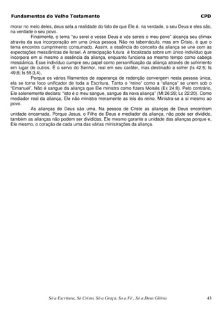 Fundamentos do Velho Testamento                                                              CPD

morar no meio deles, deus sela a realidade do fato de que Ele é, na verdade, o seu Deus e eles são,
na verdade o seu povo.
           Finalmente, o tema “eu serei o vosso Deus e vós sereis o meu povo” alcança seu clímax
através da sua incorporação em uma única pessoa. Não no tabernáculo, mas em Cristo, é que o
tema encontra cumprimento consumado. Assim, a essência do conceito da aliança se une com as
expectações messiânicas de Israel. A antecipação futura é focalizada sobre um único indivíduo que
incorpora em si mesmo a essência da aliança, enquanto funciona ao mesmo tempo como cabeça
messiânica. Esse indivíduo cumpre seu papel como personificação da aliança através de sofrimento
em lugar de outros. É o servo do Senhor, real em seu caráter, mas destinado a sofrer (Is 42:6; Is
49:8; Is 55:3,4).
           Porque os vários filamentos de esperança de redenção convergem nesta pessoa única,
ela se torna foco unificador de toda a Escritura. Tanto o “reino” como a “aliança” se unem sob o
“Emanuel”. Não é sangue da aliança que Ele ministra como fizera Moisés (Ex 24:8). Pelo contrário,
Ele solenemente declara: “isto é o meu sangue, sangue da nova aliança” (Mt 26:28; Lc 22:20). Como
mediador real da aliança, Ele não ministra meramente as leis do reino. Ministra-se a si mesmo ao
povo.
           As alianças de Deus são uma. Na pessoa de Cristo as alianças de Deus encontram
unidade encarnada. Porque Jesus, o Filho de Deus e mediador da aliança, não pode ser dividido,
também as alianças não podem ser divididas. Ele mesmo garante a unidade das alianças porque e,
Ele mesmo, o coração de cada uma das várias ministrações da aliança.




                  Só a Escritura, Só Cristo, Só a Graça, So a Fé , Só a Deus Glória             43
 