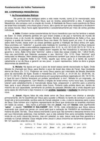 Fundamentos do Velho Testamento                                                                      CPD

XII. A ESPERANÇA MESSIÂNCICA
     1. As Personalidades Bíblicas
           No ponto de vista teológico sobre a vida neste mundo, como já foi mencionado, esta
enraizado no conhecimento do único Deus, que se revelou pessoalmente a eles. A esperança
Messiânica, ela começou com a criação do mundo. A fidelidade de Deus e auto-coerência do Deus
de Israel lhes concedeu uma chave para o futuro, até o ponto em que seria necessário a fé discernir
as coisas futuras. Deus havia agido tipicamente e caracteristicamente por meio de certos grandes
indivíduos.
         a. Adão: Existem certas características do futuro messiânico que nos faz lembrar o estado
do Éden. O (meio ambiente perfeito em que foram criados e de paz e harmonia do mundo de
criaturas vivas, e do mundo de ralações humanas. Devido a desobediência de Adão e Eva, que
originou a queda do homem, e conforme Deus nos disse: És Santo quem os criou. E os efeitos
sobre este mundo, essas eram as coisas perdidas quando a maldição de Deus entrou em ação.
Deus prometeu um “redentor”; e quando esta maldição for revertida e o homem de Deus restaurar
todas as coisas, então a cena edênica reaparecerá (Am. 9:13; Is. 4:2; 32:15,20; 55:13; Sl. 72:16; Is.
32:18). Todas as passagens acima citadas dizem respeito ao Rei messiânico à natureza de seu
governo e reino. Adão tinha total “domínio”, sobre o resto das coisas criadas (Gn. 1:28;2:19,20),
mas caiu permitindo que Satanás usurpasse o seu “domínio” (Gn. 3:13). Esse “domínio” será
restaurado no Messias. Além destes aspectos, lembremos também que Jesus é chamado pelo N.T.
como sendo o segundo Adão (I Co 15:45), aquele que tomou para si a tarefa de cumprir
cabalmente a Lei de Deus e garantir ao seu povo , a quem representou, todos os dons e graças
decorrentes da obediência.
         b. Moisés: Na época em que o povo de Israel estava sendo escravizado no Egito. Onde
Moisés foi chamado por Deus, para libertar o povo de Israel das mãos de Faraó. Aqui revelação
eterna de Deus (Ex. 3:11). Podemos ver como Deus operou por intermédio de Moisés libertando
povo da escravidão do Egito. Êxodo é messiânica (Os. 2:14-23; Jr. 31:31-34; Ez. 20:33-44), (Is.
51:9-11); (52:12; Jr. 23:5-8), pois encontramos em sua própria profecia registrada em (Dt. 18:15-19),
a “qual diz que o Senhor levantará um profeta ‘semelhante’ a mim”. Moisés foi um originador, os
profetas foram propagadores. Com Moisés a religião de Israel entrou numa nova fase, os profetas
lutaram pelo estabelecimento e manutenção dessa fase, prepararam o caminho para a próxima
fase, para a qual olhavam como sendo coisa futura. Portanto cada profeta devia ser, dentro do
máximo de sua capacidade, semelhante ao profeta do passado (Moisés) até a vinda daquele que
seria capaz de reformular o tipo mosaico e o ser profeta, legislador e mediador da aliança futura e
nova.
          c. Josué: Alguns fatos da vida deste servo de Deus devem nos chamar a atenção:
primeiramente, ele foi escolhido por Deus para suceder a Moisés na tarefa de conduzir o povo de
Israel até a terra prometida; sombra esta da Canaã celestial, o céu, o eterno descanso para o povo
de Deus. Este homem era o legítimo representante de Deus que conduziria os israelitas vitoriosos
em todas as coisas. Seu nome a princípio não era Josué, mas sim Oseias; este significando
“salvo” e aquele “YAHWEH É SALVADOR” (Nm 13:16), nisto entendemos que Deus estava
ensinando que Josué era penas um canal pelo qual a salvação de YAHWEH se manifestaria na
história do podo. De fato, Deus estava ensinando o povo que não somente o descanso terreno viria
por sua intervenção poderosa, mas também, que a vida celestial lhes seria concedida mediante a
vinda de um outro Josué,não terreno, mas sim celestial, ou seja, Jesus; este que lhes garantiria a
entrada na Canaã celestial. Essa relação entre Josué e Jesus encontra-se claramente exposta em
Mt 1:21 quando o anjo diz a José:
                 kai     kale,seij to. o[noma autou Ihsoun autoj gar swsei ton laon autou
                 e      chamarás o     nome dele       Jesus    ele   pois salvará o     povo dele


                     Só a Escritura, Só Cristo, Só a Graça, So a Fé , Só a Deus Glória                44
 